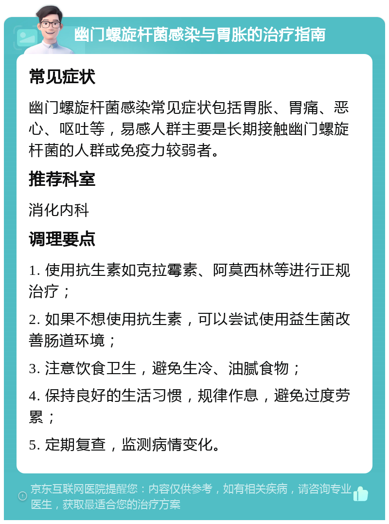 幽门螺旋杆菌感染与胃胀的治疗指南 常见症状 幽门螺旋杆菌感染常见症状包括胃胀、胃痛、恶心、呕吐等，易感人群主要是长期接触幽门螺旋杆菌的人群或免疫力较弱者。 推荐科室 消化内科 调理要点 1. 使用抗生素如克拉霉素、阿莫西林等进行正规治疗； 2. 如果不想使用抗生素，可以尝试使用益生菌改善肠道环境； 3. 注意饮食卫生，避免生冷、油腻食物； 4. 保持良好的生活习惯，规律作息，避免过度劳累； 5. 定期复查，监测病情变化。