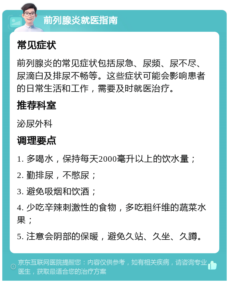 前列腺炎就医指南 常见症状 前列腺炎的常见症状包括尿急、尿频、尿不尽、尿滴白及排尿不畅等。这些症状可能会影响患者的日常生活和工作，需要及时就医治疗。 推荐科室 泌尿外科 调理要点 1. 多喝水，保持每天2000毫升以上的饮水量； 2. 勤排尿，不憋尿； 3. 避免吸烟和饮酒； 4. 少吃辛辣刺激性的食物，多吃粗纤维的蔬菜水果； 5. 注意会阴部的保暖，避免久站、久坐、久蹲。