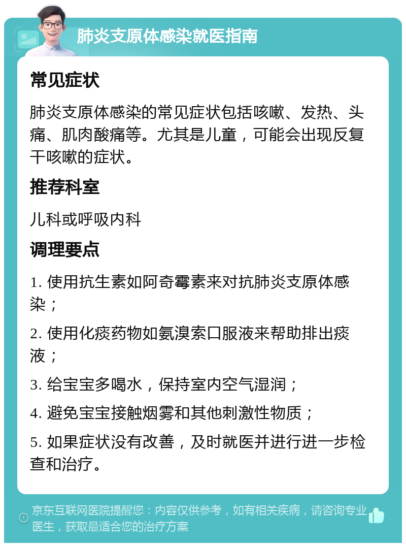 肺炎支原体感染就医指南 常见症状 肺炎支原体感染的常见症状包括咳嗽、发热、头痛、肌肉酸痛等。尤其是儿童，可能会出现反复干咳嗽的症状。 推荐科室 儿科或呼吸内科 调理要点 1. 使用抗生素如阿奇霉素来对抗肺炎支原体感染； 2. 使用化痰药物如氨溴索口服液来帮助排出痰液； 3. 给宝宝多喝水，保持室内空气湿润； 4. 避免宝宝接触烟雾和其他刺激性物质； 5. 如果症状没有改善，及时就医并进行进一步检查和治疗。