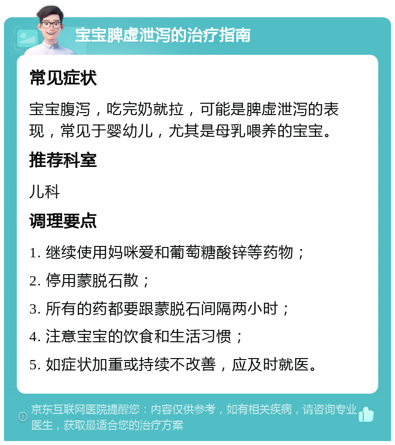 宝宝脾虚泄泻的治疗指南 常见症状 宝宝腹泻，吃完奶就拉，可能是脾虚泄泻的表现，常见于婴幼儿，尤其是母乳喂养的宝宝。 推荐科室 儿科 调理要点 1. 继续使用妈咪爱和葡萄糖酸锌等药物； 2. 停用蒙脱石散； 3. 所有的药都要跟蒙脱石间隔两小时； 4. 注意宝宝的饮食和生活习惯； 5. 如症状加重或持续不改善，应及时就医。