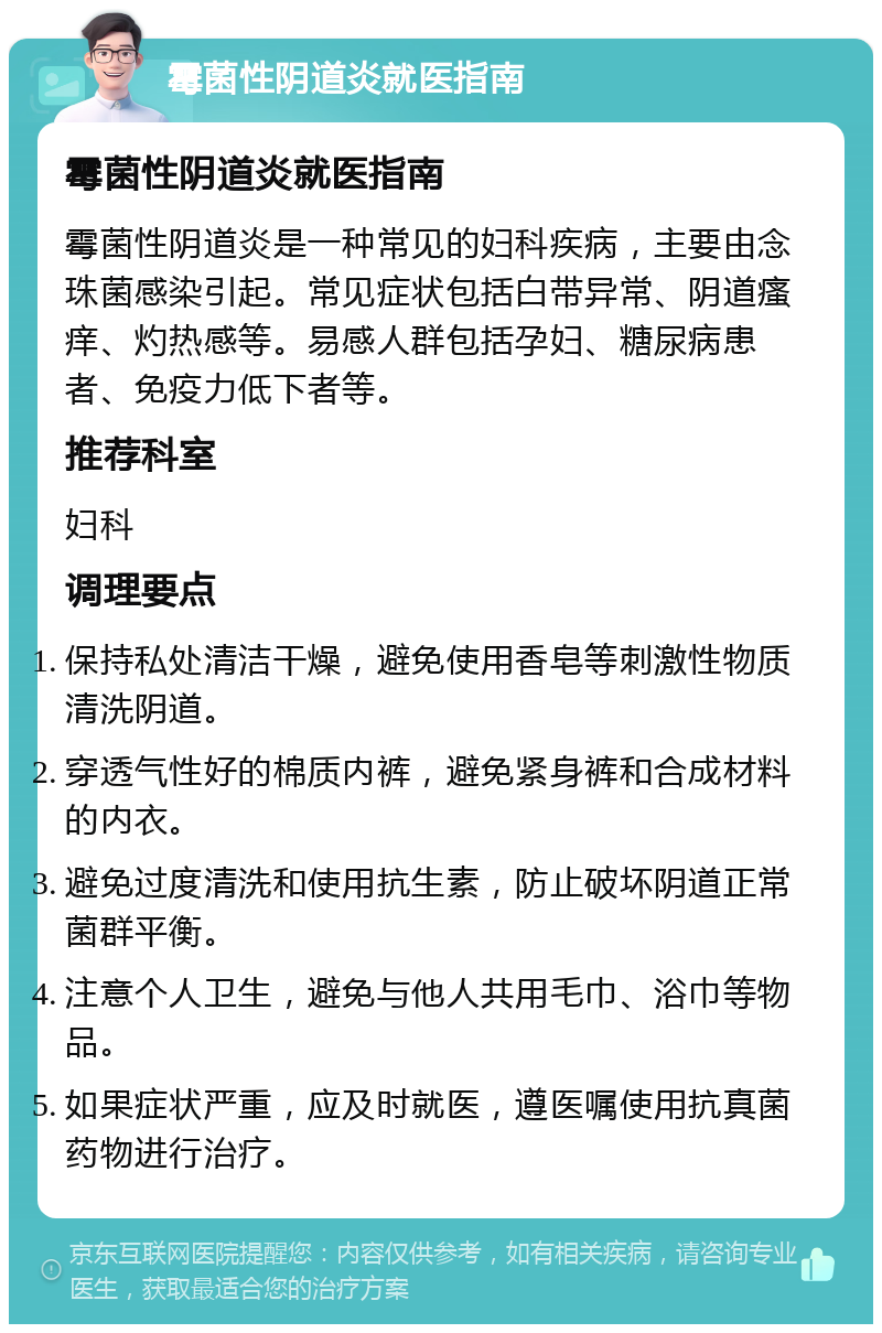 霉菌性阴道炎就医指南 霉菌性阴道炎就医指南 霉菌性阴道炎是一种常见的妇科疾病，主要由念珠菌感染引起。常见症状包括白带异常、阴道瘙痒、灼热感等。易感人群包括孕妇、糖尿病患者、免疫力低下者等。 推荐科室 妇科 调理要点 保持私处清洁干燥，避免使用香皂等刺激性物质清洗阴道。 穿透气性好的棉质内裤，避免紧身裤和合成材料的内衣。 避免过度清洗和使用抗生素，防止破坏阴道正常菌群平衡。 注意个人卫生，避免与他人共用毛巾、浴巾等物品。 如果症状严重，应及时就医，遵医嘱使用抗真菌药物进行治疗。