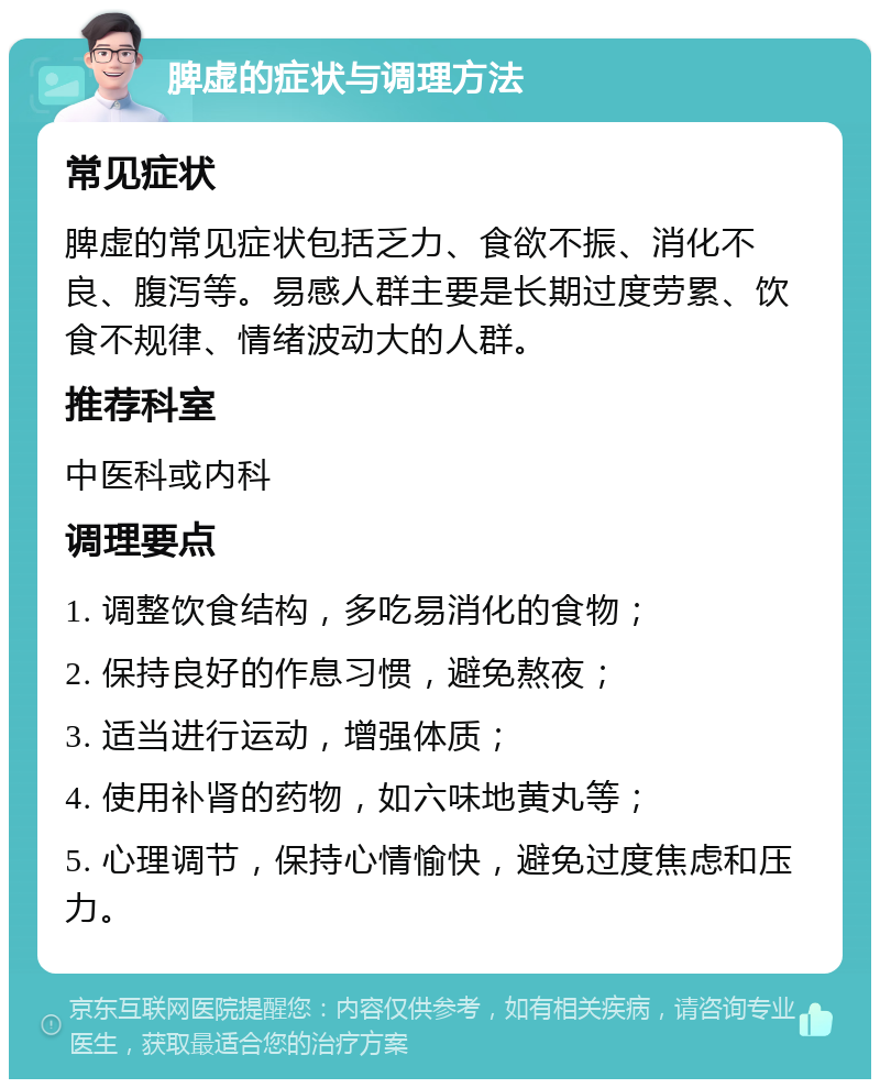 脾虚的症状与调理方法 常见症状 脾虚的常见症状包括乏力、食欲不振、消化不良、腹泻等。易感人群主要是长期过度劳累、饮食不规律、情绪波动大的人群。 推荐科室 中医科或内科 调理要点 1. 调整饮食结构，多吃易消化的食物； 2. 保持良好的作息习惯，避免熬夜； 3. 适当进行运动，增强体质； 4. 使用补肾的药物，如六味地黄丸等； 5. 心理调节，保持心情愉快，避免过度焦虑和压力。