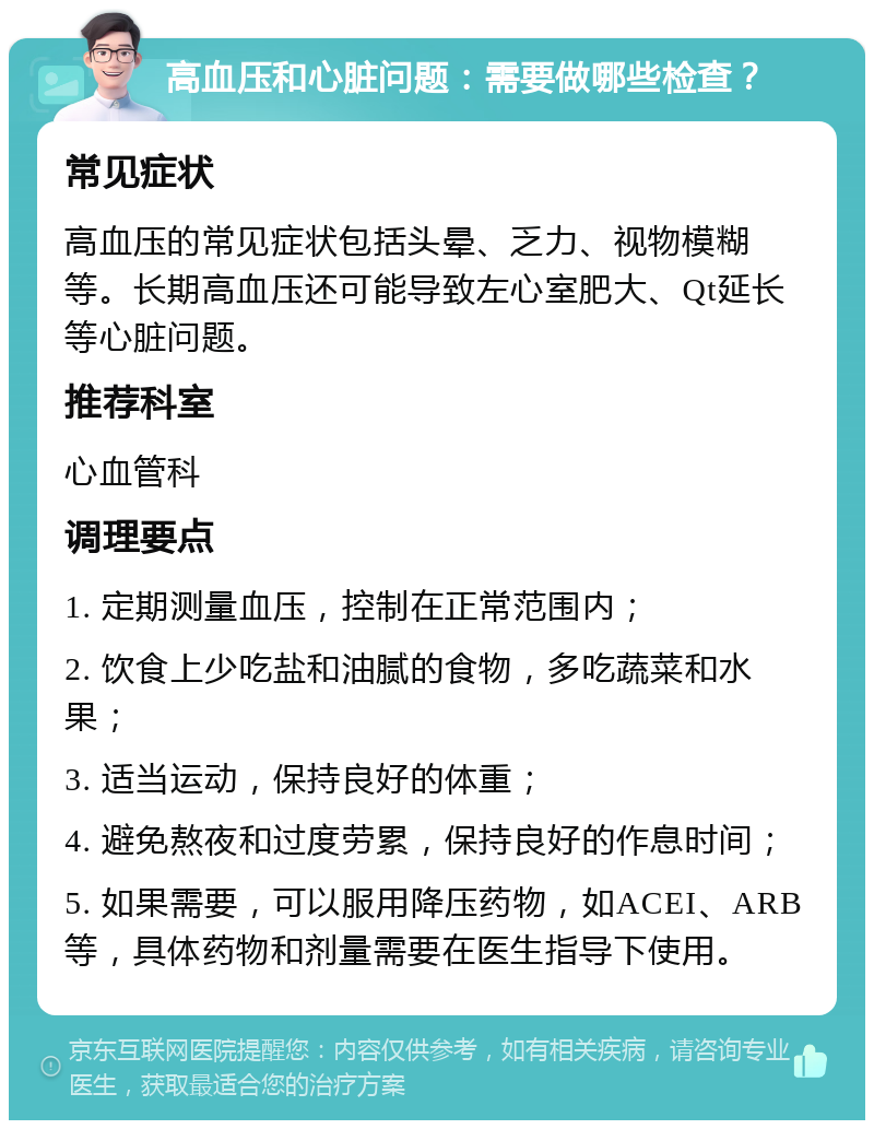 高血压和心脏问题：需要做哪些检查？ 常见症状 高血压的常见症状包括头晕、乏力、视物模糊等。长期高血压还可能导致左心室肥大、Qt延长等心脏问题。 推荐科室 心血管科 调理要点 1. 定期测量血压，控制在正常范围内； 2. 饮食上少吃盐和油腻的食物，多吃蔬菜和水果； 3. 适当运动，保持良好的体重； 4. 避免熬夜和过度劳累，保持良好的作息时间； 5. 如果需要，可以服用降压药物，如ACEI、ARB等，具体药物和剂量需要在医生指导下使用。