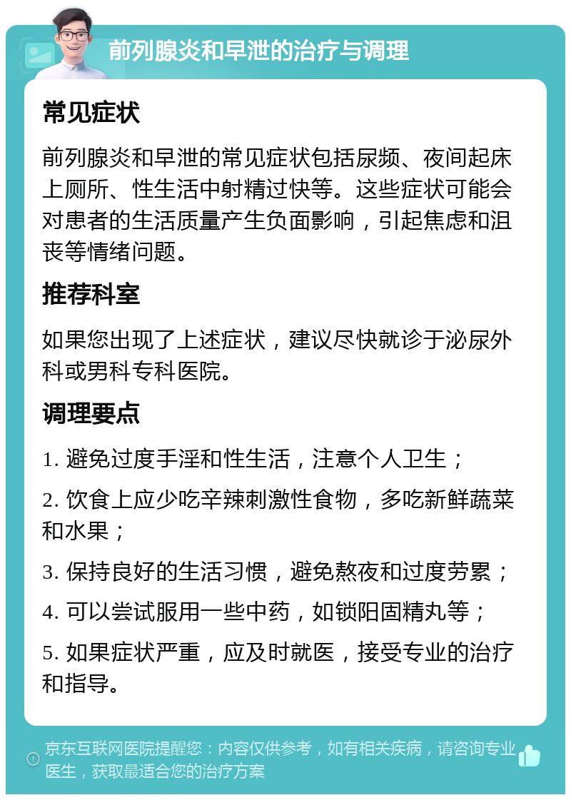 前列腺炎和早泄的治疗与调理 常见症状 前列腺炎和早泄的常见症状包括尿频、夜间起床上厕所、性生活中射精过快等。这些症状可能会对患者的生活质量产生负面影响，引起焦虑和沮丧等情绪问题。 推荐科室 如果您出现了上述症状，建议尽快就诊于泌尿外科或男科专科医院。 调理要点 1. 避免过度手淫和性生活，注意个人卫生； 2. 饮食上应少吃辛辣刺激性食物，多吃新鲜蔬菜和水果； 3. 保持良好的生活习惯，避免熬夜和过度劳累； 4. 可以尝试服用一些中药，如锁阳固精丸等； 5. 如果症状严重，应及时就医，接受专业的治疗和指导。