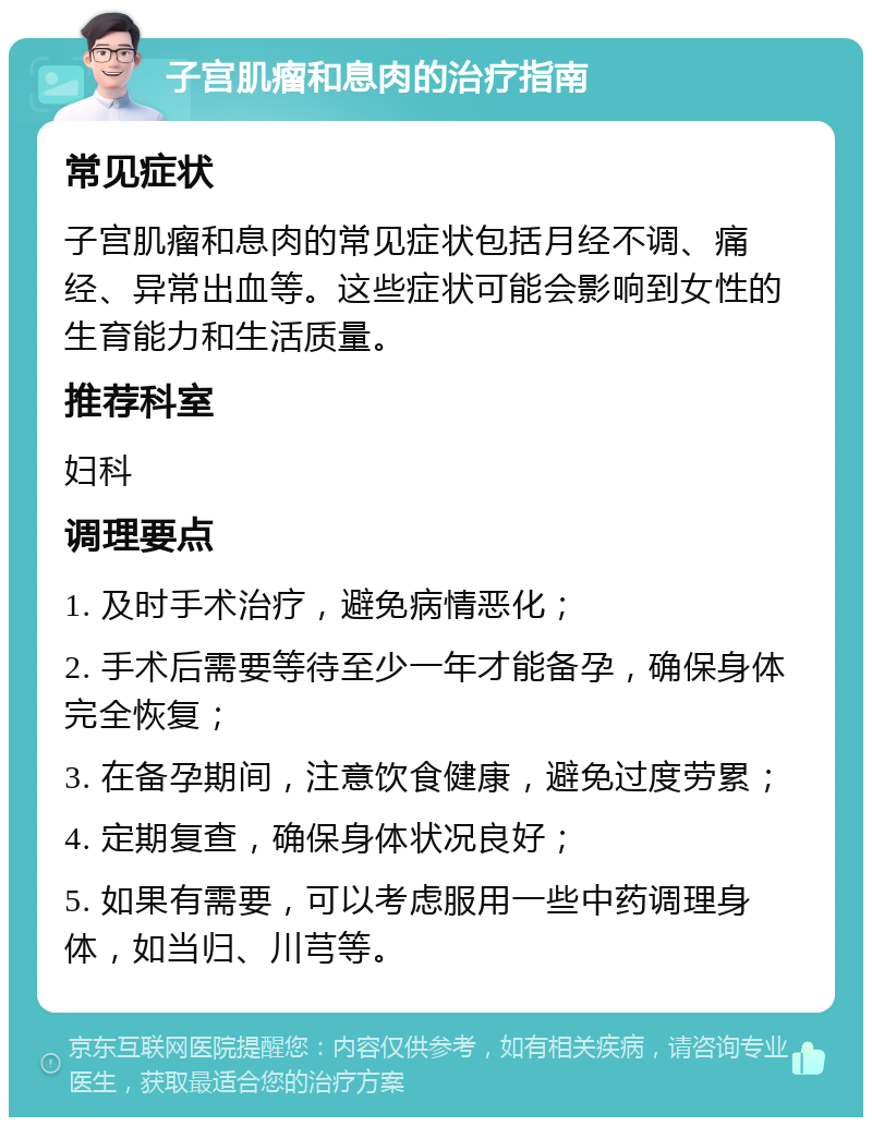 子宫肌瘤和息肉的治疗指南 常见症状 子宫肌瘤和息肉的常见症状包括月经不调、痛经、异常出血等。这些症状可能会影响到女性的生育能力和生活质量。 推荐科室 妇科 调理要点 1. 及时手术治疗，避免病情恶化； 2. 手术后需要等待至少一年才能备孕，确保身体完全恢复； 3. 在备孕期间，注意饮食健康，避免过度劳累； 4. 定期复查，确保身体状况良好； 5. 如果有需要，可以考虑服用一些中药调理身体，如当归、川芎等。