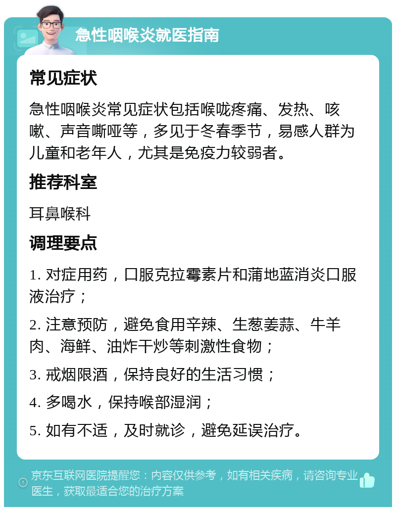 急性咽喉炎就医指南 常见症状 急性咽喉炎常见症状包括喉咙疼痛、发热、咳嗽、声音嘶哑等，多见于冬春季节，易感人群为儿童和老年人，尤其是免疫力较弱者。 推荐科室 耳鼻喉科 调理要点 1. 对症用药，口服克拉霉素片和蒲地蓝消炎口服液治疗； 2. 注意预防，避免食用辛辣、生葱姜蒜、牛羊肉、海鲜、油炸干炒等刺激性食物； 3. 戒烟限酒，保持良好的生活习惯； 4. 多喝水，保持喉部湿润； 5. 如有不适，及时就诊，避免延误治疗。