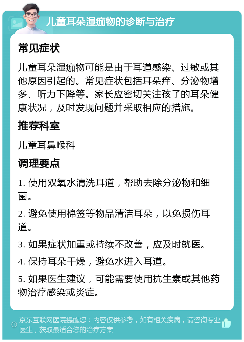 儿童耳朵湿痂物的诊断与治疗 常见症状 儿童耳朵湿痂物可能是由于耳道感染、过敏或其他原因引起的。常见症状包括耳朵痒、分泌物增多、听力下降等。家长应密切关注孩子的耳朵健康状况，及时发现问题并采取相应的措施。 推荐科室 儿童耳鼻喉科 调理要点 1. 使用双氧水清洗耳道，帮助去除分泌物和细菌。 2. 避免使用棉签等物品清洁耳朵，以免损伤耳道。 3. 如果症状加重或持续不改善，应及时就医。 4. 保持耳朵干燥，避免水进入耳道。 5. 如果医生建议，可能需要使用抗生素或其他药物治疗感染或炎症。