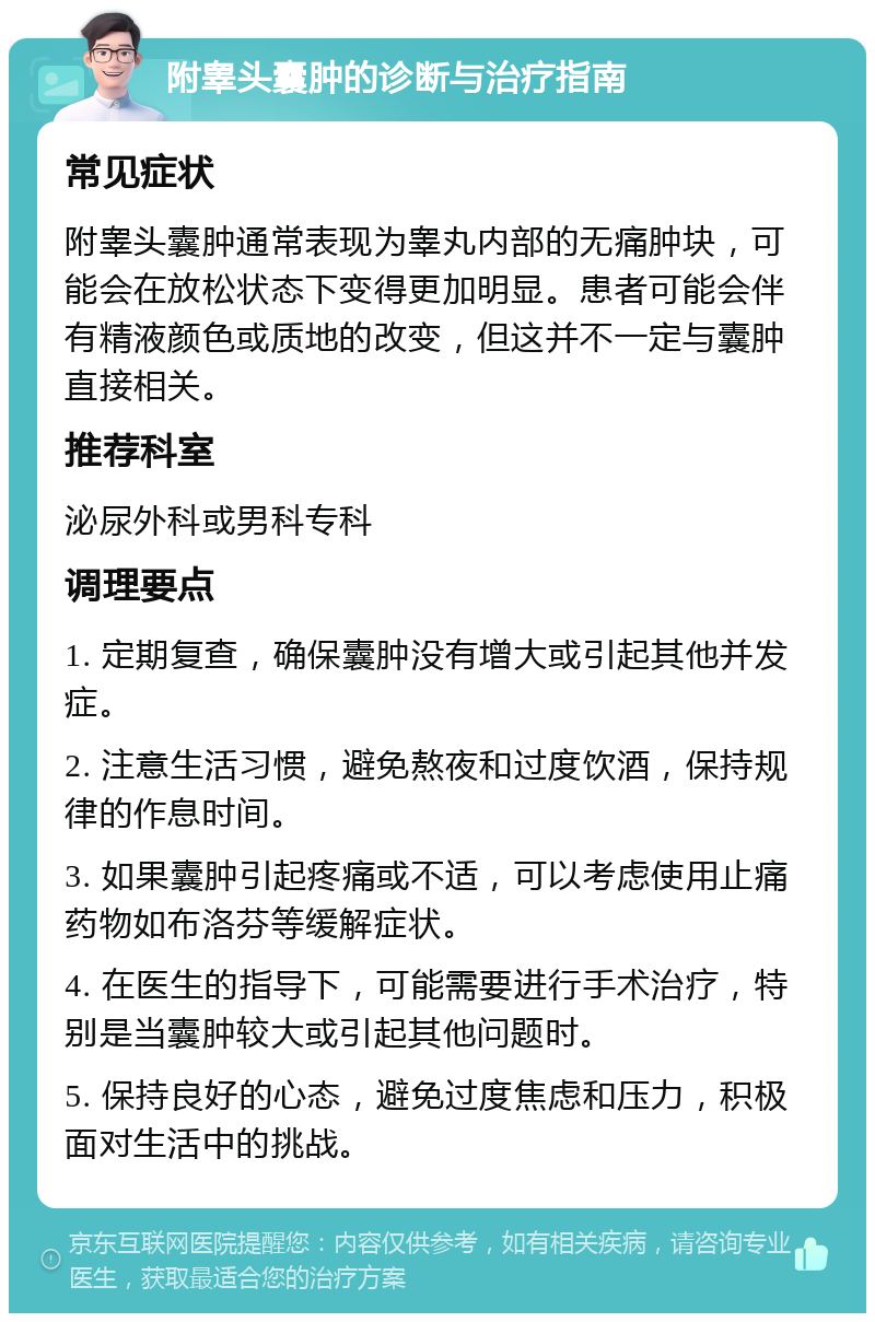 附睾头囊肿的诊断与治疗指南 常见症状 附睾头囊肿通常表现为睾丸内部的无痛肿块，可能会在放松状态下变得更加明显。患者可能会伴有精液颜色或质地的改变，但这并不一定与囊肿直接相关。 推荐科室 泌尿外科或男科专科 调理要点 1. 定期复查，确保囊肿没有增大或引起其他并发症。 2. 注意生活习惯，避免熬夜和过度饮酒，保持规律的作息时间。 3. 如果囊肿引起疼痛或不适，可以考虑使用止痛药物如布洛芬等缓解症状。 4. 在医生的指导下，可能需要进行手术治疗，特别是当囊肿较大或引起其他问题时。 5. 保持良好的心态，避免过度焦虑和压力，积极面对生活中的挑战。