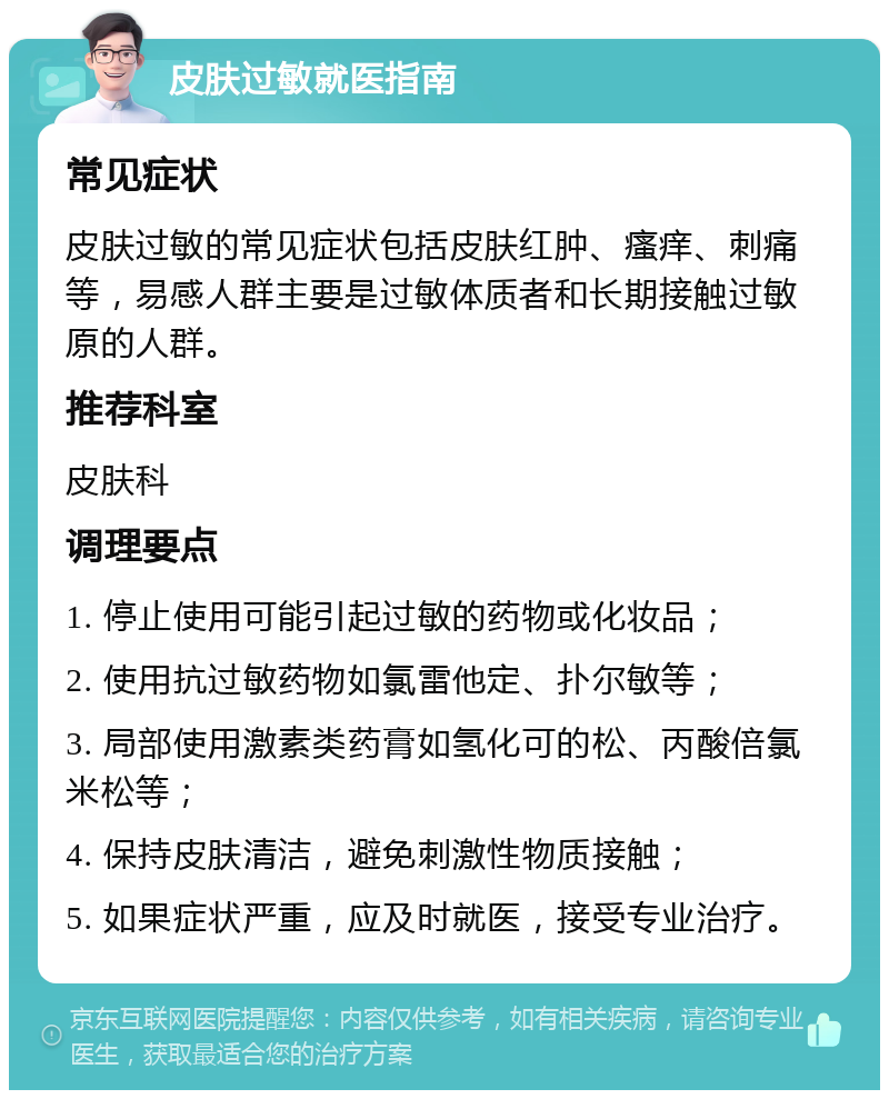 皮肤过敏就医指南 常见症状 皮肤过敏的常见症状包括皮肤红肿、瘙痒、刺痛等，易感人群主要是过敏体质者和长期接触过敏原的人群。 推荐科室 皮肤科 调理要点 1. 停止使用可能引起过敏的药物或化妆品； 2. 使用抗过敏药物如氯雷他定、扑尔敏等； 3. 局部使用激素类药膏如氢化可的松、丙酸倍氯米松等； 4. 保持皮肤清洁，避免刺激性物质接触； 5. 如果症状严重，应及时就医，接受专业治疗。