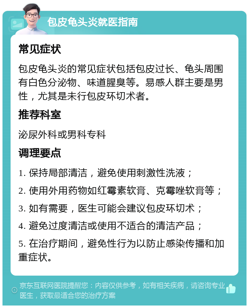 包皮龟头炎就医指南 常见症状 包皮龟头炎的常见症状包括包皮过长、龟头周围有白色分泌物、味道腥臭等。易感人群主要是男性，尤其是未行包皮环切术者。 推荐科室 泌尿外科或男科专科 调理要点 1. 保持局部清洁，避免使用刺激性洗液； 2. 使用外用药物如红霉素软膏、克霉唑软膏等； 3. 如有需要，医生可能会建议包皮环切术； 4. 避免过度清洁或使用不适合的清洁产品； 5. 在治疗期间，避免性行为以防止感染传播和加重症状。