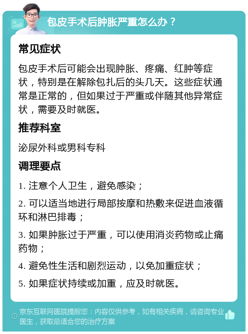 包皮手术后肿胀严重怎么办？ 常见症状 包皮手术后可能会出现肿胀、疼痛、红肿等症状，特别是在解除包扎后的头几天。这些症状通常是正常的，但如果过于严重或伴随其他异常症状，需要及时就医。 推荐科室 泌尿外科或男科专科 调理要点 1. 注意个人卫生，避免感染； 2. 可以适当地进行局部按摩和热敷来促进血液循环和淋巴排毒； 3. 如果肿胀过于严重，可以使用消炎药物或止痛药物； 4. 避免性生活和剧烈运动，以免加重症状； 5. 如果症状持续或加重，应及时就医。