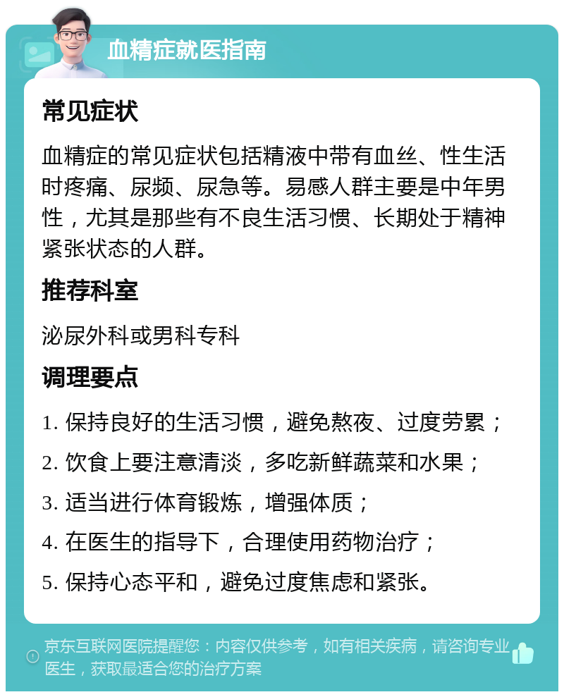 血精症就医指南 常见症状 血精症的常见症状包括精液中带有血丝、性生活时疼痛、尿频、尿急等。易感人群主要是中年男性，尤其是那些有不良生活习惯、长期处于精神紧张状态的人群。 推荐科室 泌尿外科或男科专科 调理要点 1. 保持良好的生活习惯，避免熬夜、过度劳累； 2. 饮食上要注意清淡，多吃新鲜蔬菜和水果； 3. 适当进行体育锻炼，增强体质； 4. 在医生的指导下，合理使用药物治疗； 5. 保持心态平和，避免过度焦虑和紧张。