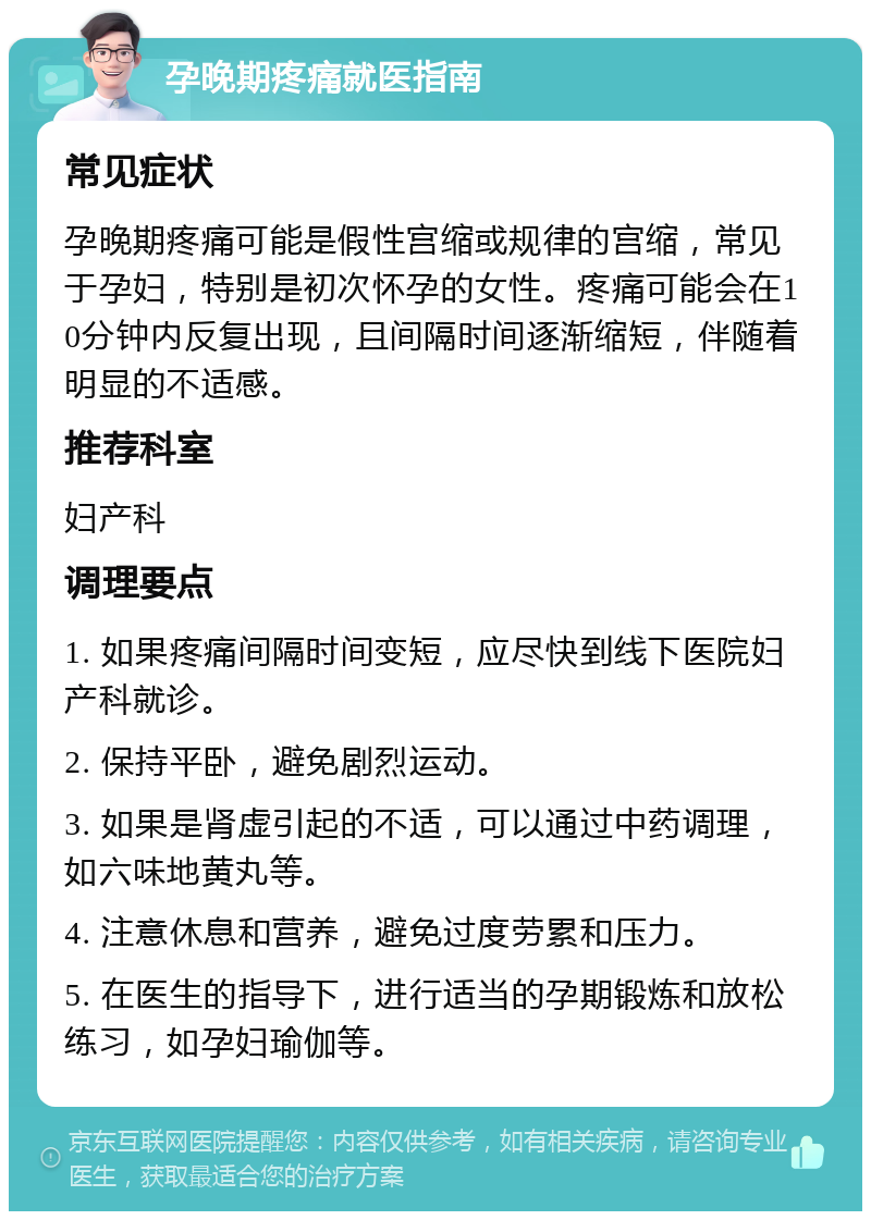 孕晚期疼痛就医指南 常见症状 孕晚期疼痛可能是假性宫缩或规律的宫缩，常见于孕妇，特别是初次怀孕的女性。疼痛可能会在10分钟内反复出现，且间隔时间逐渐缩短，伴随着明显的不适感。 推荐科室 妇产科 调理要点 1. 如果疼痛间隔时间变短，应尽快到线下医院妇产科就诊。 2. 保持平卧，避免剧烈运动。 3. 如果是肾虚引起的不适，可以通过中药调理，如六味地黄丸等。 4. 注意休息和营养，避免过度劳累和压力。 5. 在医生的指导下，进行适当的孕期锻炼和放松练习，如孕妇瑜伽等。