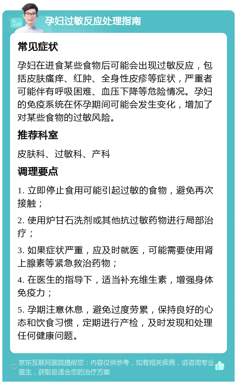 孕妇过敏反应处理指南 常见症状 孕妇在进食某些食物后可能会出现过敏反应，包括皮肤瘙痒、红肿、全身性皮疹等症状，严重者可能伴有呼吸困难、血压下降等危险情况。孕妇的免疫系统在怀孕期间可能会发生变化，增加了对某些食物的过敏风险。 推荐科室 皮肤科、过敏科、产科 调理要点 1. 立即停止食用可能引起过敏的食物，避免再次接触； 2. 使用炉甘石洗剂或其他抗过敏药物进行局部治疗； 3. 如果症状严重，应及时就医，可能需要使用肾上腺素等紧急救治药物； 4. 在医生的指导下，适当补充维生素，增强身体免疫力； 5. 孕期注意休息，避免过度劳累，保持良好的心态和饮食习惯，定期进行产检，及时发现和处理任何健康问题。