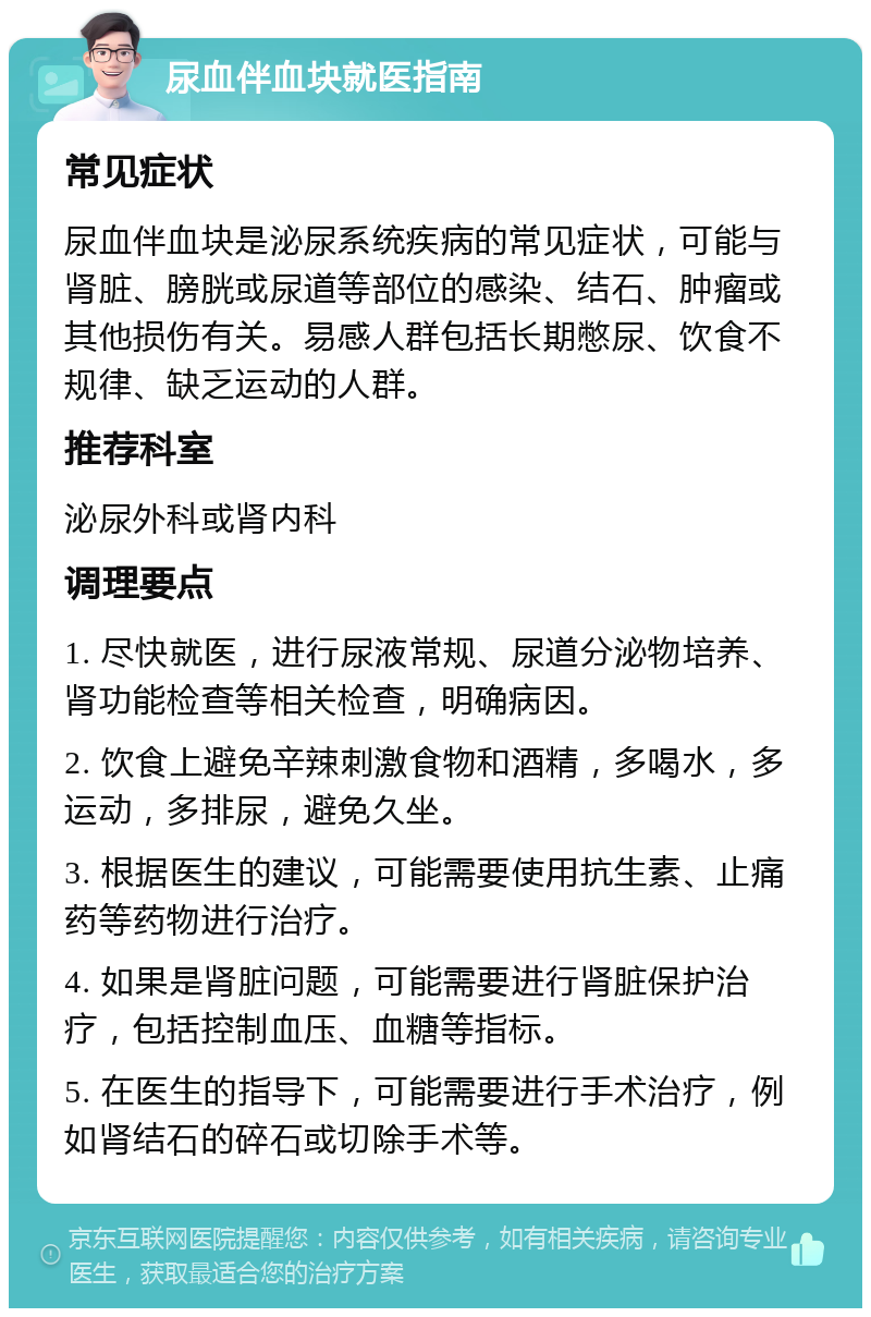 尿血伴血块就医指南 常见症状 尿血伴血块是泌尿系统疾病的常见症状，可能与肾脏、膀胱或尿道等部位的感染、结石、肿瘤或其他损伤有关。易感人群包括长期憋尿、饮食不规律、缺乏运动的人群。 推荐科室 泌尿外科或肾内科 调理要点 1. 尽快就医，进行尿液常规、尿道分泌物培养、肾功能检查等相关检查，明确病因。 2. 饮食上避免辛辣刺激食物和酒精，多喝水，多运动，多排尿，避免久坐。 3. 根据医生的建议，可能需要使用抗生素、止痛药等药物进行治疗。 4. 如果是肾脏问题，可能需要进行肾脏保护治疗，包括控制血压、血糖等指标。 5. 在医生的指导下，可能需要进行手术治疗，例如肾结石的碎石或切除手术等。