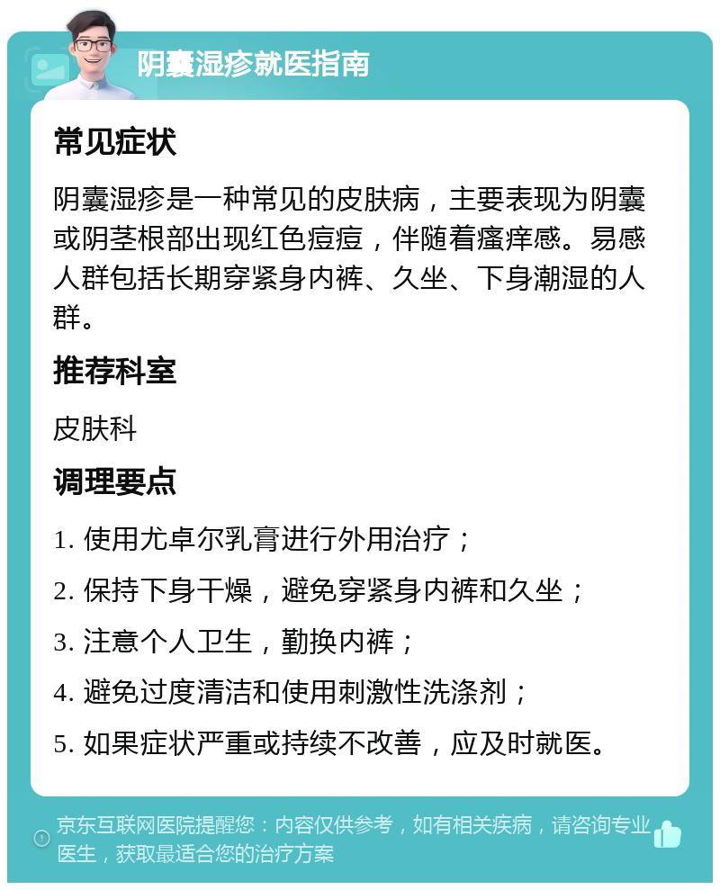 阴囊湿疹就医指南 常见症状 阴囊湿疹是一种常见的皮肤病，主要表现为阴囊或阴茎根部出现红色痘痘，伴随着瘙痒感。易感人群包括长期穿紧身内裤、久坐、下身潮湿的人群。 推荐科室 皮肤科 调理要点 1. 使用尤卓尔乳膏进行外用治疗； 2. 保持下身干燥，避免穿紧身内裤和久坐； 3. 注意个人卫生，勤换内裤； 4. 避免过度清洁和使用刺激性洗涤剂； 5. 如果症状严重或持续不改善，应及时就医。