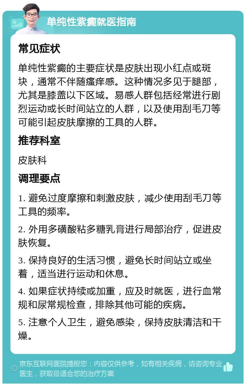 单纯性紫癜就医指南 常见症状 单纯性紫癜的主要症状是皮肤出现小红点或斑块，通常不伴随瘙痒感。这种情况多见于腿部，尤其是膝盖以下区域。易感人群包括经常进行剧烈运动或长时间站立的人群，以及使用刮毛刀等可能引起皮肤摩擦的工具的人群。 推荐科室 皮肤科 调理要点 1. 避免过度摩擦和刺激皮肤，减少使用刮毛刀等工具的频率。 2. 外用多磺酸粘多糖乳膏进行局部治疗，促进皮肤恢复。 3. 保持良好的生活习惯，避免长时间站立或坐着，适当进行运动和休息。 4. 如果症状持续或加重，应及时就医，进行血常规和尿常规检查，排除其他可能的疾病。 5. 注意个人卫生，避免感染，保持皮肤清洁和干燥。