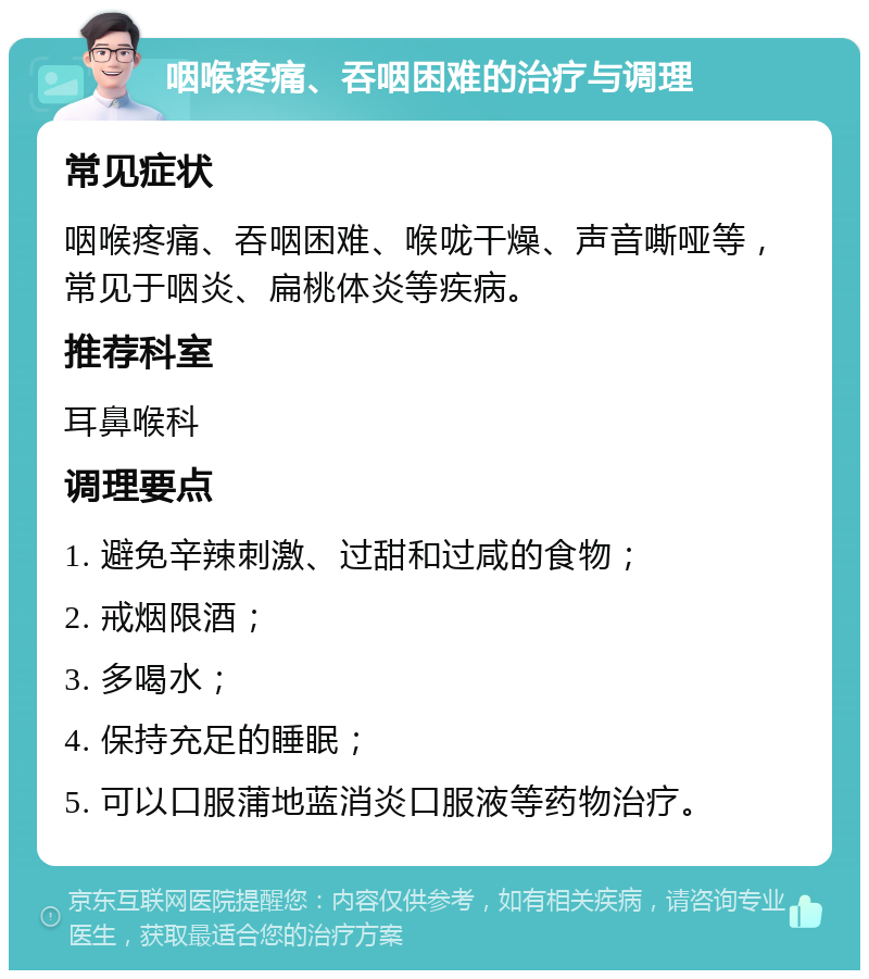 咽喉疼痛、吞咽困难的治疗与调理 常见症状 咽喉疼痛、吞咽困难、喉咙干燥、声音嘶哑等，常见于咽炎、扁桃体炎等疾病。 推荐科室 耳鼻喉科 调理要点 1. 避免辛辣刺激、过甜和过咸的食物； 2. 戒烟限酒； 3. 多喝水； 4. 保持充足的睡眠； 5. 可以口服蒲地蓝消炎口服液等药物治疗。