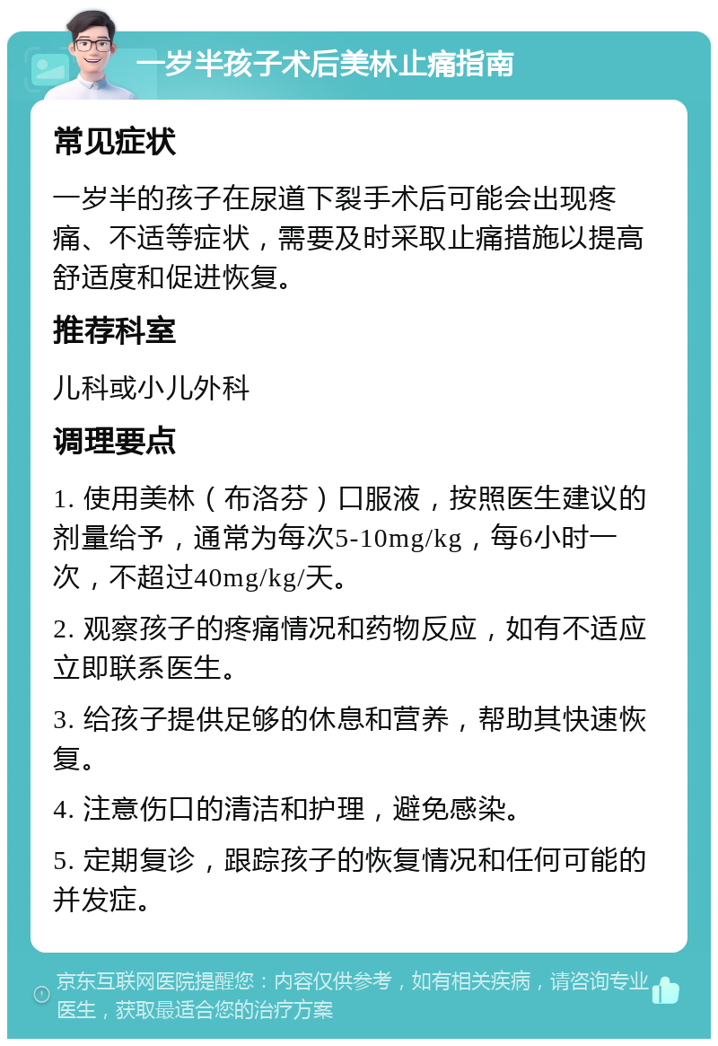 一岁半孩子术后美林止痛指南 常见症状 一岁半的孩子在尿道下裂手术后可能会出现疼痛、不适等症状，需要及时采取止痛措施以提高舒适度和促进恢复。 推荐科室 儿科或小儿外科 调理要点 1. 使用美林（布洛芬）口服液，按照医生建议的剂量给予，通常为每次5-10mg/kg，每6小时一次，不超过40mg/kg/天。 2. 观察孩子的疼痛情况和药物反应，如有不适应立即联系医生。 3. 给孩子提供足够的休息和营养，帮助其快速恢复。 4. 注意伤口的清洁和护理，避免感染。 5. 定期复诊，跟踪孩子的恢复情况和任何可能的并发症。