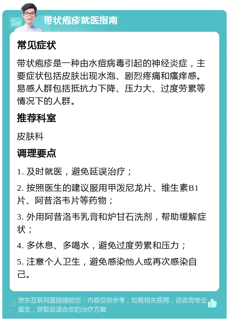 带状疱疹就医指南 常见症状 带状疱疹是一种由水痘病毒引起的神经炎症，主要症状包括皮肤出现水泡、剧烈疼痛和瘙痒感。易感人群包括抵抗力下降、压力大、过度劳累等情况下的人群。 推荐科室 皮肤科 调理要点 1. 及时就医，避免延误治疗； 2. 按照医生的建议服用甲泼尼龙片、维生素B1片、阿昔洛韦片等药物； 3. 外用阿昔洛韦乳膏和炉甘石洗剂，帮助缓解症状； 4. 多休息、多喝水，避免过度劳累和压力； 5. 注意个人卫生，避免感染他人或再次感染自己。