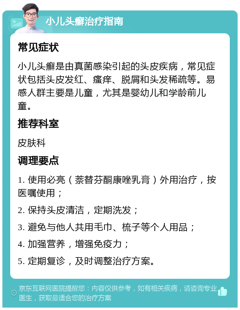 小儿头癣治疗指南 常见症状 小儿头癣是由真菌感染引起的头皮疾病，常见症状包括头皮发红、瘙痒、脱屑和头发稀疏等。易感人群主要是儿童，尤其是婴幼儿和学龄前儿童。 推荐科室 皮肤科 调理要点 1. 使用必亮（萘替芬酮康唑乳膏）外用治疗，按医嘱使用； 2. 保持头皮清洁，定期洗发； 3. 避免与他人共用毛巾、梳子等个人用品； 4. 加强营养，增强免疫力； 5. 定期复诊，及时调整治疗方案。