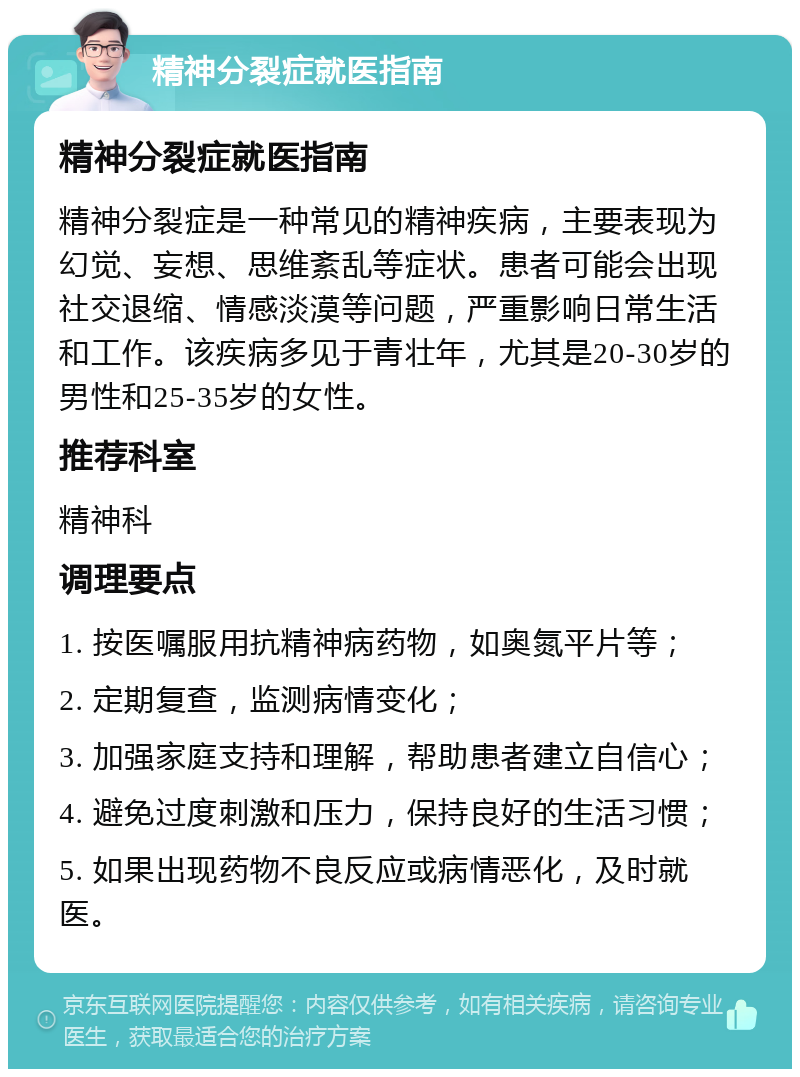 精神分裂症就医指南 精神分裂症就医指南 精神分裂症是一种常见的精神疾病，主要表现为幻觉、妄想、思维紊乱等症状。患者可能会出现社交退缩、情感淡漠等问题，严重影响日常生活和工作。该疾病多见于青壮年，尤其是20-30岁的男性和25-35岁的女性。 推荐科室 精神科 调理要点 1. 按医嘱服用抗精神病药物，如奥氮平片等； 2. 定期复查，监测病情变化； 3. 加强家庭支持和理解，帮助患者建立自信心； 4. 避免过度刺激和压力，保持良好的生活习惯； 5. 如果出现药物不良反应或病情恶化，及时就医。