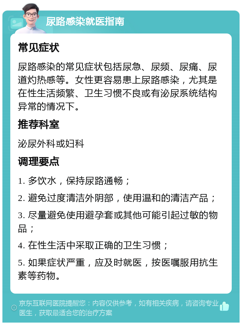 尿路感染就医指南 常见症状 尿路感染的常见症状包括尿急、尿频、尿痛、尿道灼热感等。女性更容易患上尿路感染，尤其是在性生活频繁、卫生习惯不良或有泌尿系统结构异常的情况下。 推荐科室 泌尿外科或妇科 调理要点 1. 多饮水，保持尿路通畅； 2. 避免过度清洁外阴部，使用温和的清洁产品； 3. 尽量避免使用避孕套或其他可能引起过敏的物品； 4. 在性生活中采取正确的卫生习惯； 5. 如果症状严重，应及时就医，按医嘱服用抗生素等药物。