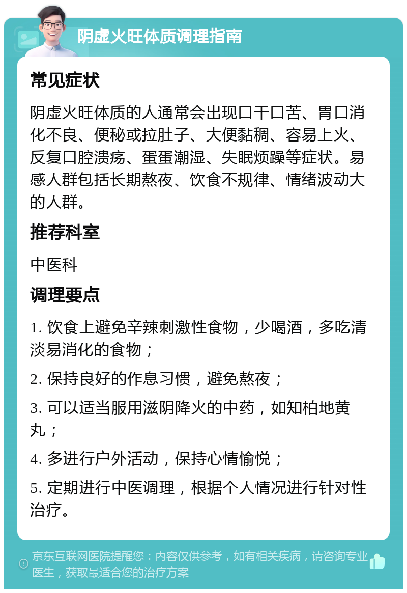 阴虚火旺体质调理指南 常见症状 阴虚火旺体质的人通常会出现口干口苦、胃口消化不良、便秘或拉肚子、大便黏稠、容易上火、反复口腔溃疡、蛋蛋潮湿、失眠烦躁等症状。易感人群包括长期熬夜、饮食不规律、情绪波动大的人群。 推荐科室 中医科 调理要点 1. 饮食上避免辛辣刺激性食物，少喝酒，多吃清淡易消化的食物； 2. 保持良好的作息习惯，避免熬夜； 3. 可以适当服用滋阴降火的中药，如知柏地黄丸； 4. 多进行户外活动，保持心情愉悦； 5. 定期进行中医调理，根据个人情况进行针对性治疗。