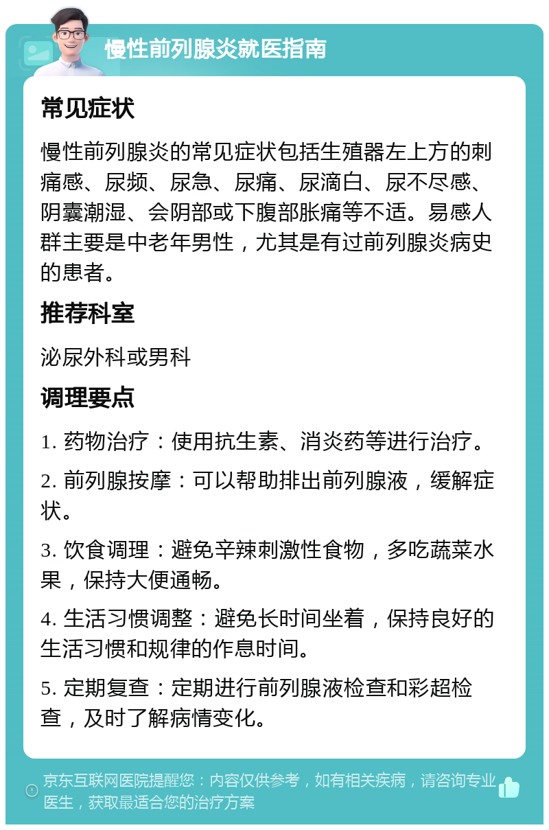 慢性前列腺炎就医指南 常见症状 慢性前列腺炎的常见症状包括生殖器左上方的刺痛感、尿频、尿急、尿痛、尿滴白、尿不尽感、阴囊潮湿、会阴部或下腹部胀痛等不适。易感人群主要是中老年男性，尤其是有过前列腺炎病史的患者。 推荐科室 泌尿外科或男科 调理要点 1. 药物治疗：使用抗生素、消炎药等进行治疗。 2. 前列腺按摩：可以帮助排出前列腺液，缓解症状。 3. 饮食调理：避免辛辣刺激性食物，多吃蔬菜水果，保持大便通畅。 4. 生活习惯调整：避免长时间坐着，保持良好的生活习惯和规律的作息时间。 5. 定期复查：定期进行前列腺液检查和彩超检查，及时了解病情变化。