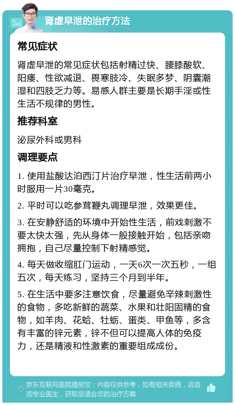 肾虚早泄的治疗方法 常见症状 肾虚早泄的常见症状包括射精过快、腰膝酸软、阳痿、性欲减退、畏寒肢冷、失眠多梦、阴囊潮湿和四肢乏力等。易感人群主要是长期手淫或性生活不规律的男性。 推荐科室 泌尿外科或男科 调理要点 1. 使用盐酸达泊西汀片治疗早泄，性生活前两小时服用一片30毫克。 2. 平时可以吃参茸鞭丸调理早泄，效果更佳。 3. 在安静舒适的环境中开始性生活，前戏刺激不要太快太强，先从身体一般接触开始，包括亲吻拥抱，自己尽量控制下射精感觉。 4. 每天做收缩肛门运动，一天6次一次五秒，一组五次，每天练习，坚持三个月到半年。 5. 在生活中要多注意饮食，尽量避免辛辣刺激性的食物，多吃新鲜的蔬菜、水果和壮阳固精的食物，如羊肉、花蛤、牡蛎、蛋类、甲鱼等，多含有丰富的锌元素，锌不但可以提高人体的免疫力，还是精液和性激素的重要组成成份。