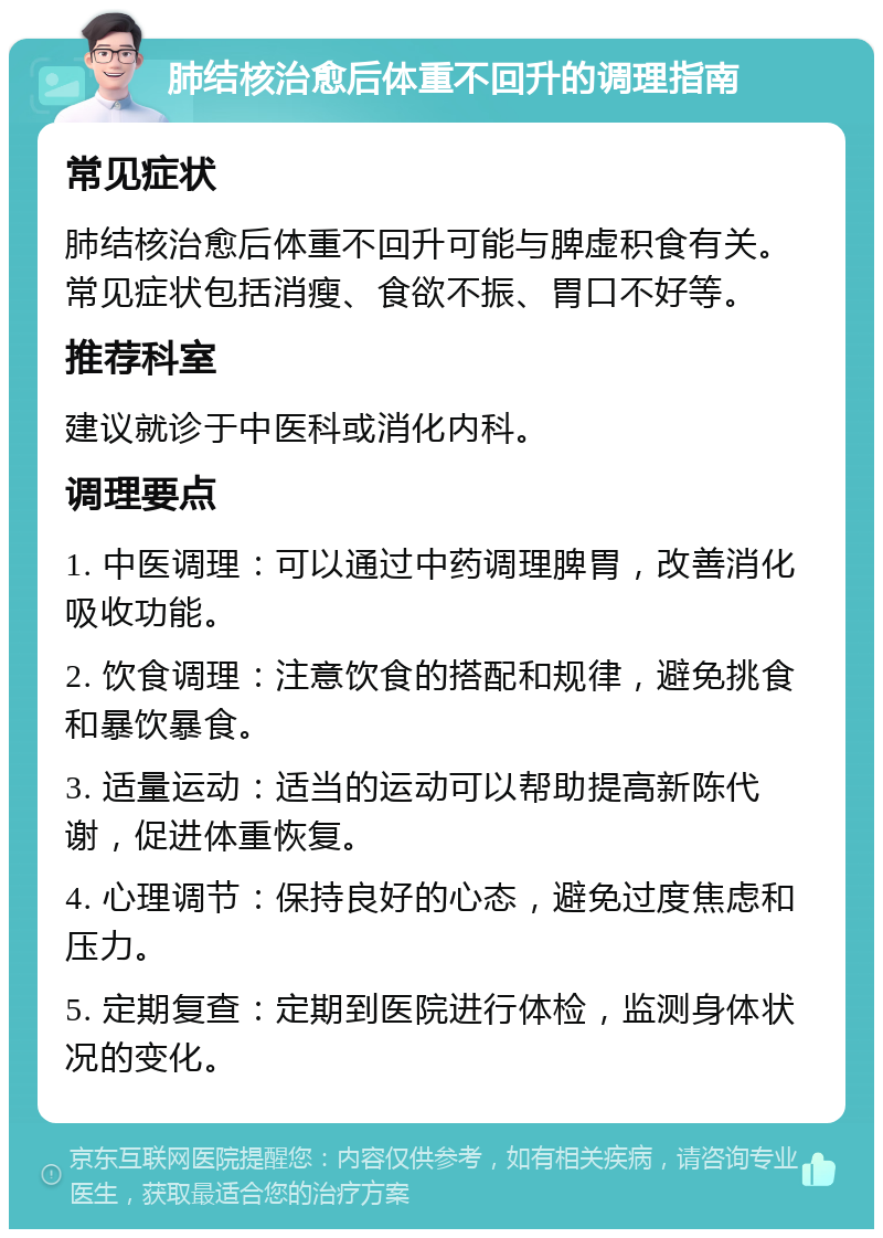 肺结核治愈后体重不回升的调理指南 常见症状 肺结核治愈后体重不回升可能与脾虚积食有关。常见症状包括消瘦、食欲不振、胃口不好等。 推荐科室 建议就诊于中医科或消化内科。 调理要点 1. 中医调理：可以通过中药调理脾胃，改善消化吸收功能。 2. 饮食调理：注意饮食的搭配和规律，避免挑食和暴饮暴食。 3. 适量运动：适当的运动可以帮助提高新陈代谢，促进体重恢复。 4. 心理调节：保持良好的心态，避免过度焦虑和压力。 5. 定期复查：定期到医院进行体检，监测身体状况的变化。