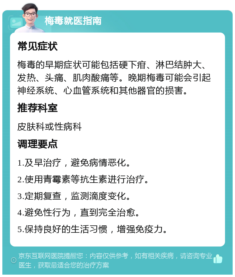 梅毒就医指南 常见症状 梅毒的早期症状可能包括硬下疳、淋巴结肿大、发热、头痛、肌肉酸痛等。晚期梅毒可能会引起神经系统、心血管系统和其他器官的损害。 推荐科室 皮肤科或性病科 调理要点 1.及早治疗，避免病情恶化。 2.使用青霉素等抗生素进行治疗。 3.定期复查，监测滴度变化。 4.避免性行为，直到完全治愈。 5.保持良好的生活习惯，增强免疫力。