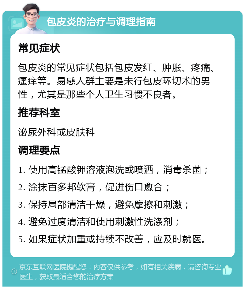 包皮炎的治疗与调理指南 常见症状 包皮炎的常见症状包括包皮发红、肿胀、疼痛、瘙痒等。易感人群主要是未行包皮环切术的男性，尤其是那些个人卫生习惯不良者。 推荐科室 泌尿外科或皮肤科 调理要点 1. 使用高锰酸钾溶液泡洗或喷洒，消毒杀菌； 2. 涂抹百多邦软膏，促进伤口愈合； 3. 保持局部清洁干燥，避免摩擦和刺激； 4. 避免过度清洁和使用刺激性洗涤剂； 5. 如果症状加重或持续不改善，应及时就医。