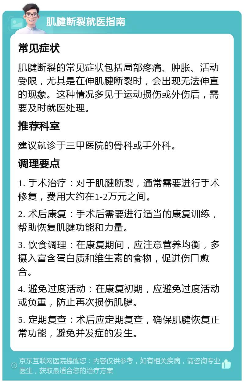 肌腱断裂就医指南 常见症状 肌腱断裂的常见症状包括局部疼痛、肿胀、活动受限，尤其是在伸肌腱断裂时，会出现无法伸直的现象。这种情况多见于运动损伤或外伤后，需要及时就医处理。 推荐科室 建议就诊于三甲医院的骨科或手外科。 调理要点 1. 手术治疗：对于肌腱断裂，通常需要进行手术修复，费用大约在1-2万元之间。 2. 术后康复：手术后需要进行适当的康复训练，帮助恢复肌腱功能和力量。 3. 饮食调理：在康复期间，应注意营养均衡，多摄入富含蛋白质和维生素的食物，促进伤口愈合。 4. 避免过度活动：在康复初期，应避免过度活动或负重，防止再次损伤肌腱。 5. 定期复查：术后应定期复查，确保肌腱恢复正常功能，避免并发症的发生。