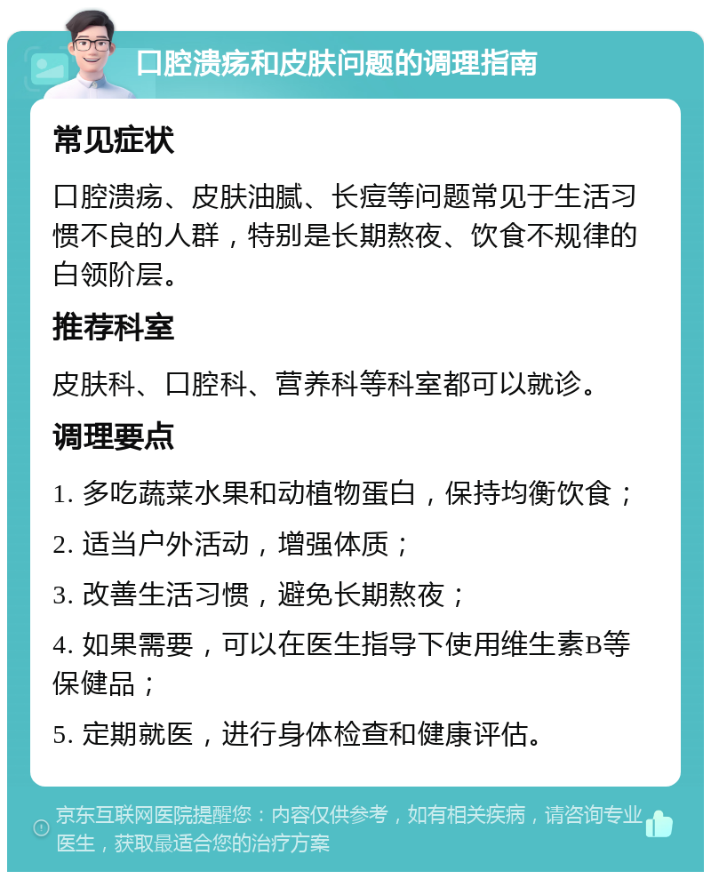 口腔溃疡和皮肤问题的调理指南 常见症状 口腔溃疡、皮肤油腻、长痘等问题常见于生活习惯不良的人群，特别是长期熬夜、饮食不规律的白领阶层。 推荐科室 皮肤科、口腔科、营养科等科室都可以就诊。 调理要点 1. 多吃蔬菜水果和动植物蛋白，保持均衡饮食； 2. 适当户外活动，增强体质； 3. 改善生活习惯，避免长期熬夜； 4. 如果需要，可以在医生指导下使用维生素B等保健品； 5. 定期就医，进行身体检查和健康评估。