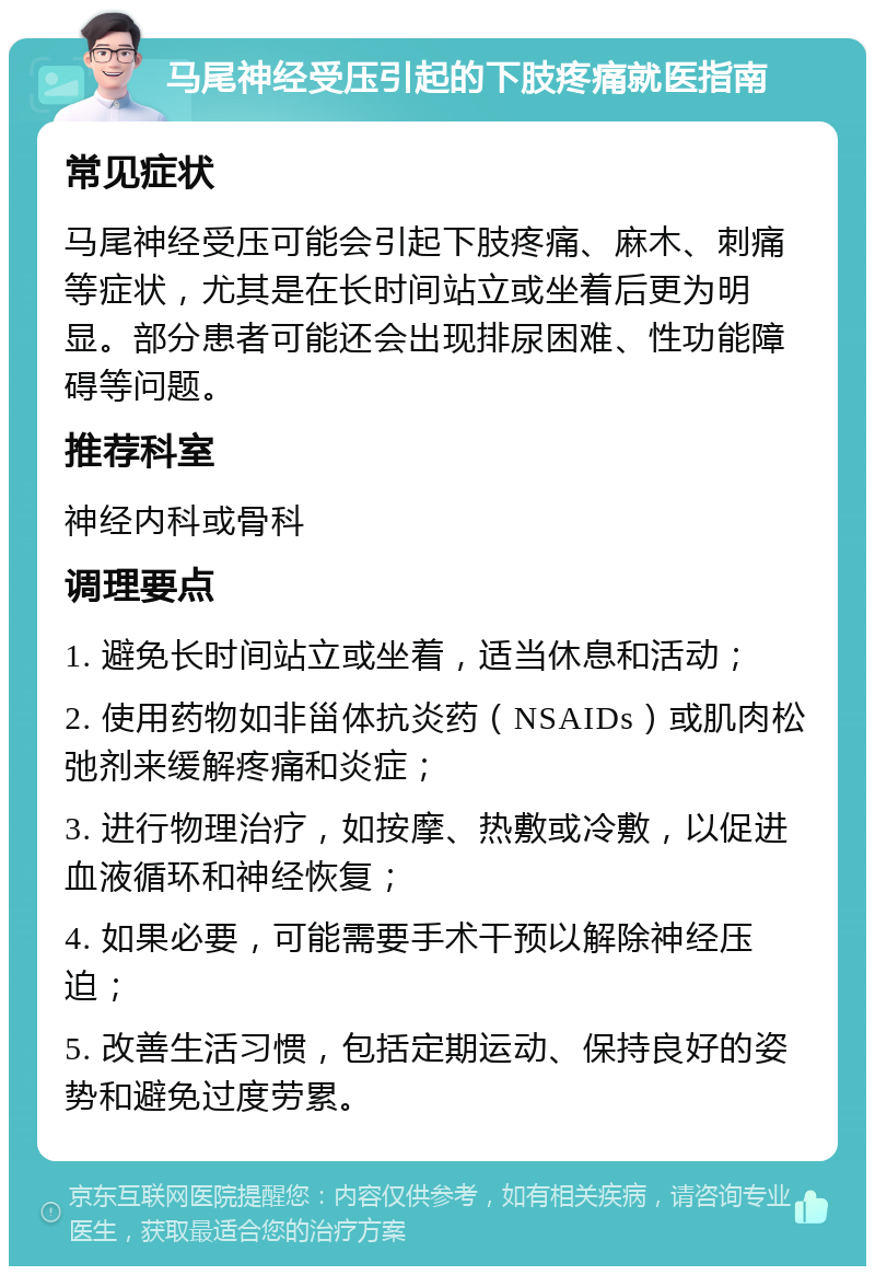 马尾神经受压引起的下肢疼痛就医指南 常见症状 马尾神经受压可能会引起下肢疼痛、麻木、刺痛等症状，尤其是在长时间站立或坐着后更为明显。部分患者可能还会出现排尿困难、性功能障碍等问题。 推荐科室 神经内科或骨科 调理要点 1. 避免长时间站立或坐着，适当休息和活动； 2. 使用药物如非甾体抗炎药（NSAIDs）或肌肉松弛剂来缓解疼痛和炎症； 3. 进行物理治疗，如按摩、热敷或冷敷，以促进血液循环和神经恢复； 4. 如果必要，可能需要手术干预以解除神经压迫； 5. 改善生活习惯，包括定期运动、保持良好的姿势和避免过度劳累。