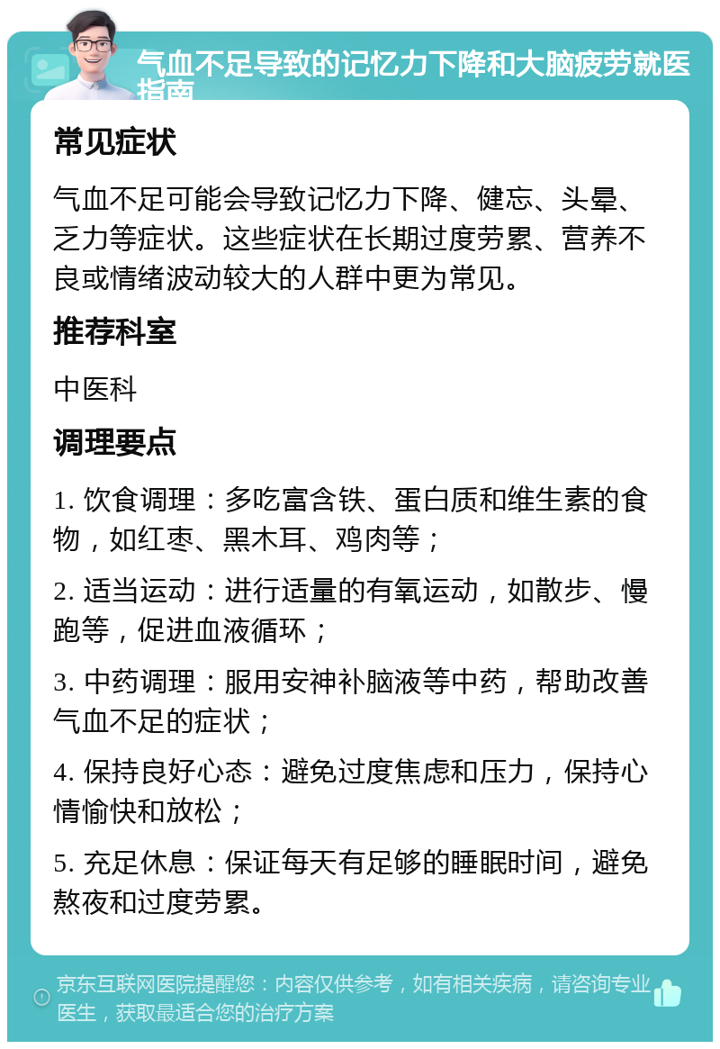 气血不足导致的记忆力下降和大脑疲劳就医指南 常见症状 气血不足可能会导致记忆力下降、健忘、头晕、乏力等症状。这些症状在长期过度劳累、营养不良或情绪波动较大的人群中更为常见。 推荐科室 中医科 调理要点 1. 饮食调理：多吃富含铁、蛋白质和维生素的食物，如红枣、黑木耳、鸡肉等； 2. 适当运动：进行适量的有氧运动，如散步、慢跑等，促进血液循环； 3. 中药调理：服用安神补脑液等中药，帮助改善气血不足的症状； 4. 保持良好心态：避免过度焦虑和压力，保持心情愉快和放松； 5. 充足休息：保证每天有足够的睡眠时间，避免熬夜和过度劳累。