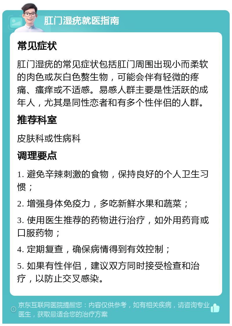 肛门湿疣就医指南 常见症状 肛门湿疣的常见症状包括肛门周围出现小而柔软的肉色或灰白色赘生物，可能会伴有轻微的疼痛、瘙痒或不适感。易感人群主要是性活跃的成年人，尤其是同性恋者和有多个性伴侣的人群。 推荐科室 皮肤科或性病科 调理要点 1. 避免辛辣刺激的食物，保持良好的个人卫生习惯； 2. 增强身体免疫力，多吃新鲜水果和蔬菜； 3. 使用医生推荐的药物进行治疗，如外用药膏或口服药物； 4. 定期复查，确保病情得到有效控制； 5. 如果有性伴侣，建议双方同时接受检查和治疗，以防止交叉感染。