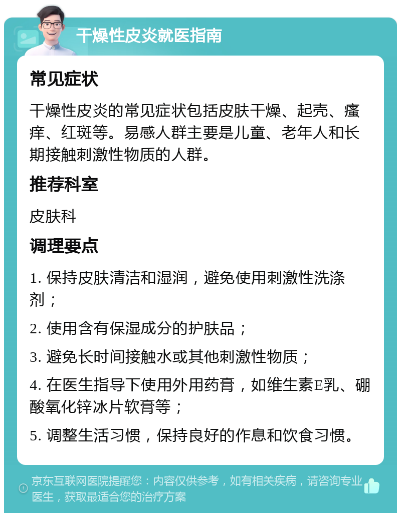 干燥性皮炎就医指南 常见症状 干燥性皮炎的常见症状包括皮肤干燥、起壳、瘙痒、红斑等。易感人群主要是儿童、老年人和长期接触刺激性物质的人群。 推荐科室 皮肤科 调理要点 1. 保持皮肤清洁和湿润，避免使用刺激性洗涤剂； 2. 使用含有保湿成分的护肤品； 3. 避免长时间接触水或其他刺激性物质； 4. 在医生指导下使用外用药膏，如维生素E乳、硼酸氧化锌冰片软膏等； 5. 调整生活习惯，保持良好的作息和饮食习惯。