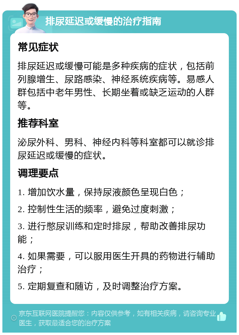 排尿延迟或缓慢的治疗指南 常见症状 排尿延迟或缓慢可能是多种疾病的症状，包括前列腺增生、尿路感染、神经系统疾病等。易感人群包括中老年男性、长期坐着或缺乏运动的人群等。 推荐科室 泌尿外科、男科、神经内科等科室都可以就诊排尿延迟或缓慢的症状。 调理要点 1. 增加饮水量，保持尿液颜色呈现白色； 2. 控制性生活的频率，避免过度刺激； 3. 进行憋尿训练和定时排尿，帮助改善排尿功能； 4. 如果需要，可以服用医生开具的药物进行辅助治疗； 5. 定期复查和随访，及时调整治疗方案。