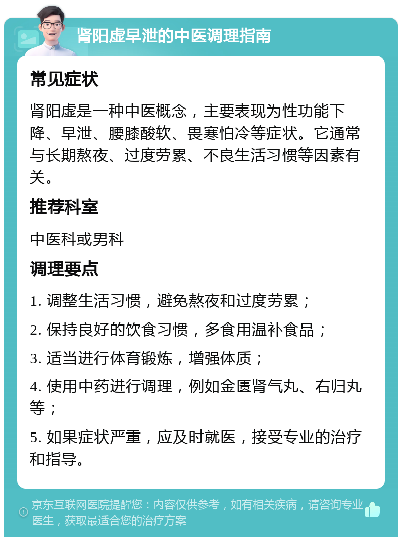 肾阳虚早泄的中医调理指南 常见症状 肾阳虚是一种中医概念，主要表现为性功能下降、早泄、腰膝酸软、畏寒怕冷等症状。它通常与长期熬夜、过度劳累、不良生活习惯等因素有关。 推荐科室 中医科或男科 调理要点 1. 调整生活习惯，避免熬夜和过度劳累； 2. 保持良好的饮食习惯，多食用温补食品； 3. 适当进行体育锻炼，增强体质； 4. 使用中药进行调理，例如金匮肾气丸、右归丸等； 5. 如果症状严重，应及时就医，接受专业的治疗和指导。