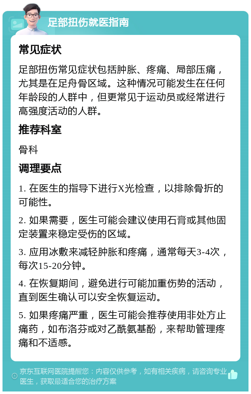 足部扭伤就医指南 常见症状 足部扭伤常见症状包括肿胀、疼痛、局部压痛，尤其是在足舟骨区域。这种情况可能发生在任何年龄段的人群中，但更常见于运动员或经常进行高强度活动的人群。 推荐科室 骨科 调理要点 1. 在医生的指导下进行X光检查，以排除骨折的可能性。 2. 如果需要，医生可能会建议使用石膏或其他固定装置来稳定受伤的区域。 3. 应用冰敷来减轻肿胀和疼痛，通常每天3-4次，每次15-20分钟。 4. 在恢复期间，避免进行可能加重伤势的活动，直到医生确认可以安全恢复运动。 5. 如果疼痛严重，医生可能会推荐使用非处方止痛药，如布洛芬或对乙酰氨基酚，来帮助管理疼痛和不适感。