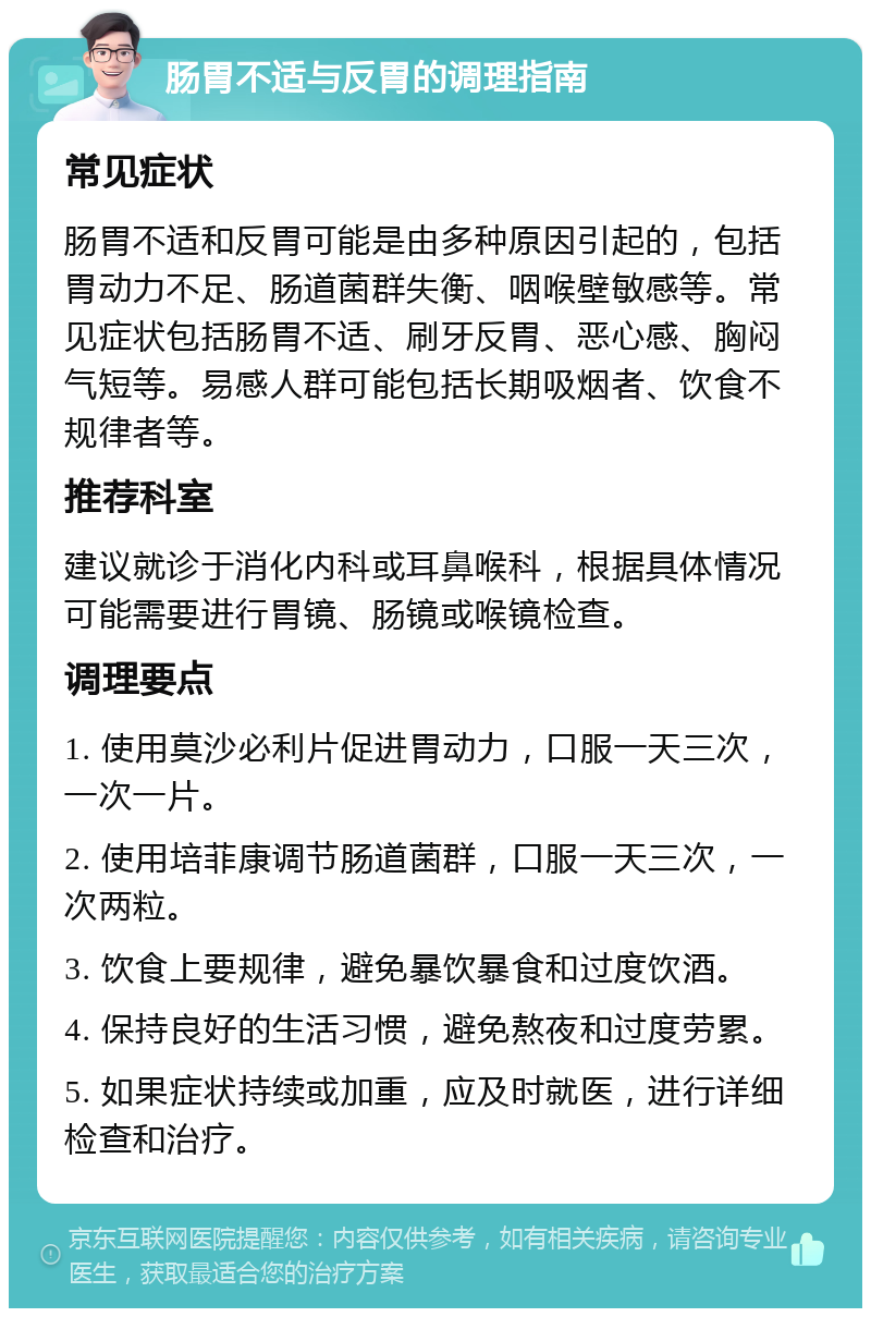 肠胃不适与反胃的调理指南 常见症状 肠胃不适和反胃可能是由多种原因引起的，包括胃动力不足、肠道菌群失衡、咽喉壁敏感等。常见症状包括肠胃不适、刷牙反胃、恶心感、胸闷气短等。易感人群可能包括长期吸烟者、饮食不规律者等。 推荐科室 建议就诊于消化内科或耳鼻喉科，根据具体情况可能需要进行胃镜、肠镜或喉镜检查。 调理要点 1. 使用莫沙必利片促进胃动力，口服一天三次，一次一片。 2. 使用培菲康调节肠道菌群，口服一天三次，一次两粒。 3. 饮食上要规律，避免暴饮暴食和过度饮酒。 4. 保持良好的生活习惯，避免熬夜和过度劳累。 5. 如果症状持续或加重，应及时就医，进行详细检查和治疗。