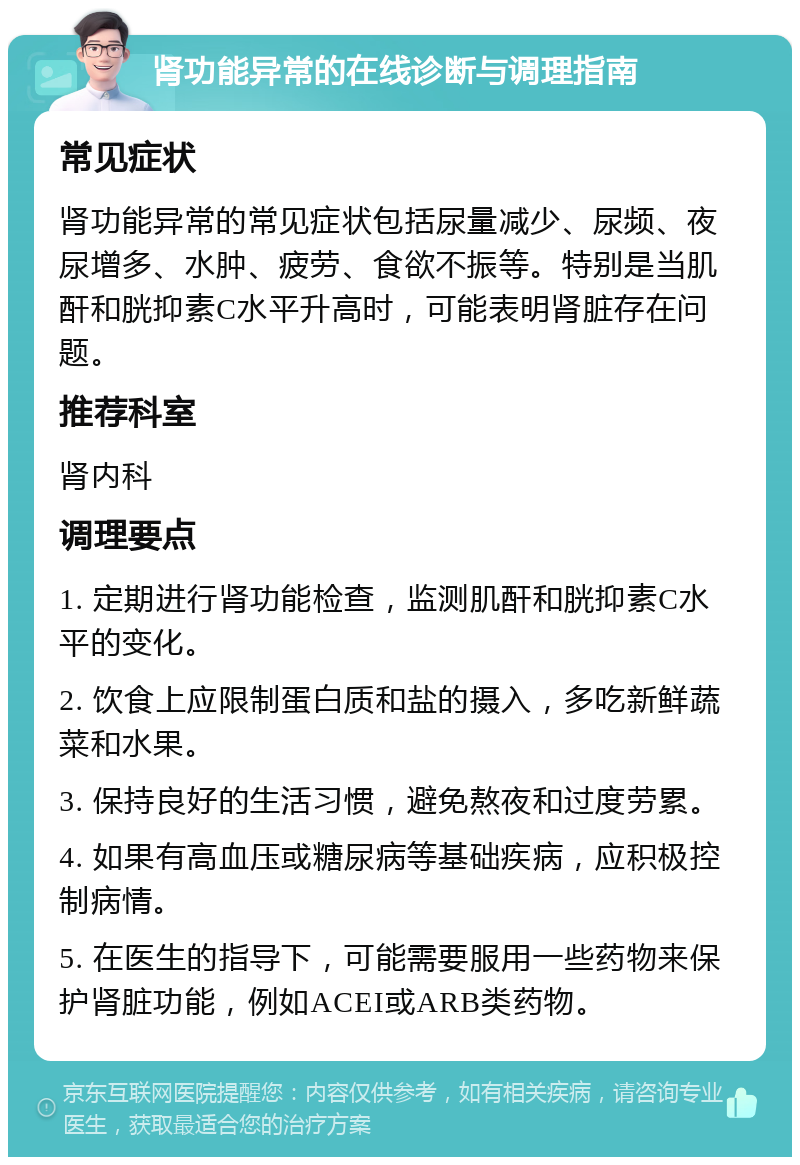 肾功能异常的在线诊断与调理指南 常见症状 肾功能异常的常见症状包括尿量减少、尿频、夜尿增多、水肿、疲劳、食欲不振等。特别是当肌酐和胱抑素C水平升高时，可能表明肾脏存在问题。 推荐科室 肾内科 调理要点 1. 定期进行肾功能检查，监测肌酐和胱抑素C水平的变化。 2. 饮食上应限制蛋白质和盐的摄入，多吃新鲜蔬菜和水果。 3. 保持良好的生活习惯，避免熬夜和过度劳累。 4. 如果有高血压或糖尿病等基础疾病，应积极控制病情。 5. 在医生的指导下，可能需要服用一些药物来保护肾脏功能，例如ACEI或ARB类药物。