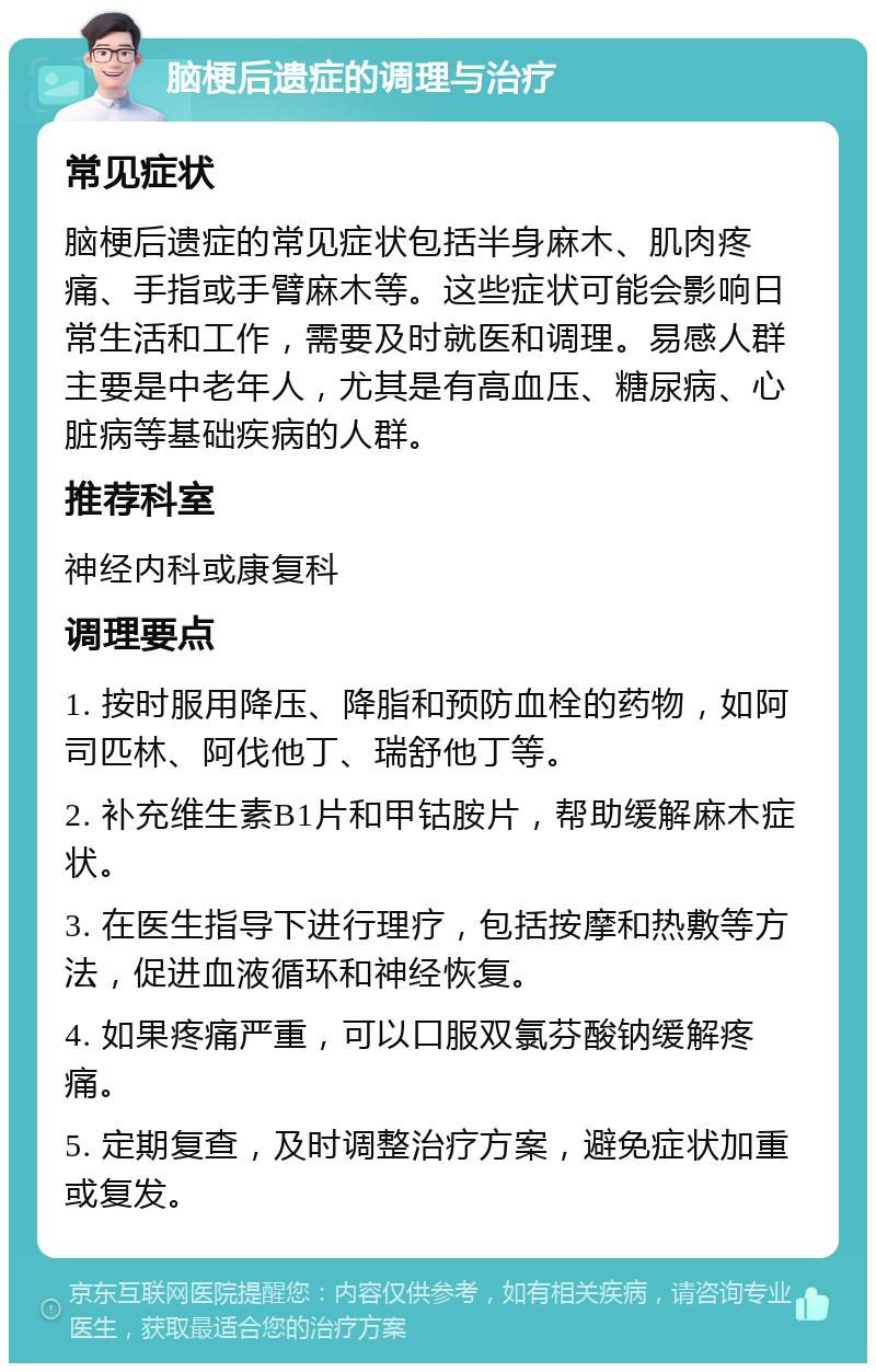 脑梗后遗症的调理与治疗 常见症状 脑梗后遗症的常见症状包括半身麻木、肌肉疼痛、手指或手臂麻木等。这些症状可能会影响日常生活和工作，需要及时就医和调理。易感人群主要是中老年人，尤其是有高血压、糖尿病、心脏病等基础疾病的人群。 推荐科室 神经内科或康复科 调理要点 1. 按时服用降压、降脂和预防血栓的药物，如阿司匹林、阿伐他丁、瑞舒他丁等。 2. 补充维生素B1片和甲钴胺片，帮助缓解麻木症状。 3. 在医生指导下进行理疗，包括按摩和热敷等方法，促进血液循环和神经恢复。 4. 如果疼痛严重，可以口服双氯芬酸钠缓解疼痛。 5. 定期复查，及时调整治疗方案，避免症状加重或复发。