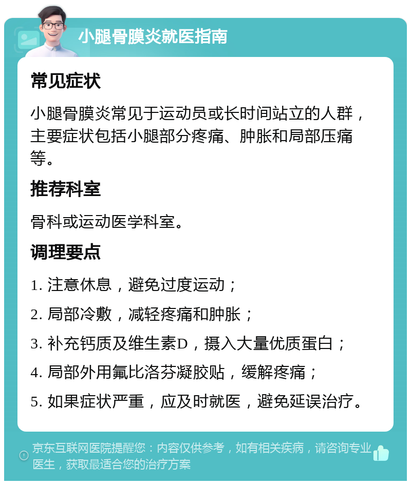 小腿骨膜炎就医指南 常见症状 小腿骨膜炎常见于运动员或长时间站立的人群，主要症状包括小腿部分疼痛、肿胀和局部压痛等。 推荐科室 骨科或运动医学科室。 调理要点 1. 注意休息，避免过度运动； 2. 局部冷敷，减轻疼痛和肿胀； 3. 补充钙质及维生素D，摄入大量优质蛋白； 4. 局部外用氟比洛芬凝胶贴，缓解疼痛； 5. 如果症状严重，应及时就医，避免延误治疗。