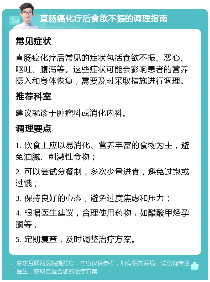 直肠癌化疗后食欲不振的调理指南 常见症状 直肠癌化疗后常见的症状包括食欲不振、恶心、呕吐、腹泻等。这些症状可能会影响患者的营养摄入和身体恢复，需要及时采取措施进行调理。 推荐科室 建议就诊于肿瘤科或消化内科。 调理要点 1. 饮食上应以易消化、营养丰富的食物为主，避免油腻、刺激性食物； 2. 可以尝试分餐制，多次少量进食，避免过饱或过饿； 3. 保持良好的心态，避免过度焦虑和压力； 4. 根据医生建议，合理使用药物，如醋酸甲烃孕酮等； 5. 定期复查，及时调整治疗方案。