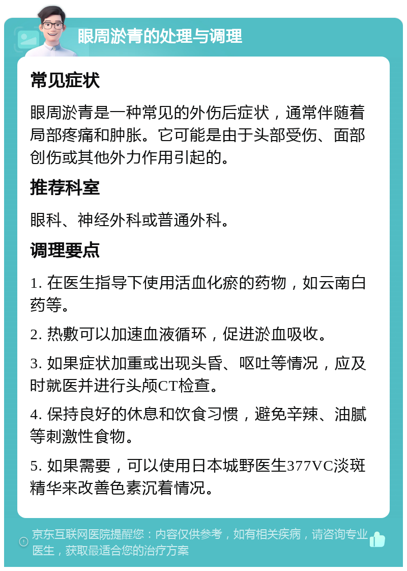 眼周淤青的处理与调理 常见症状 眼周淤青是一种常见的外伤后症状，通常伴随着局部疼痛和肿胀。它可能是由于头部受伤、面部创伤或其他外力作用引起的。 推荐科室 眼科、神经外科或普通外科。 调理要点 1. 在医生指导下使用活血化瘀的药物，如云南白药等。 2. 热敷可以加速血液循环，促进淤血吸收。 3. 如果症状加重或出现头昏、呕吐等情况，应及时就医并进行头颅CT检查。 4. 保持良好的休息和饮食习惯，避免辛辣、油腻等刺激性食物。 5. 如果需要，可以使用日本城野医生377VC淡斑精华来改善色素沉着情况。