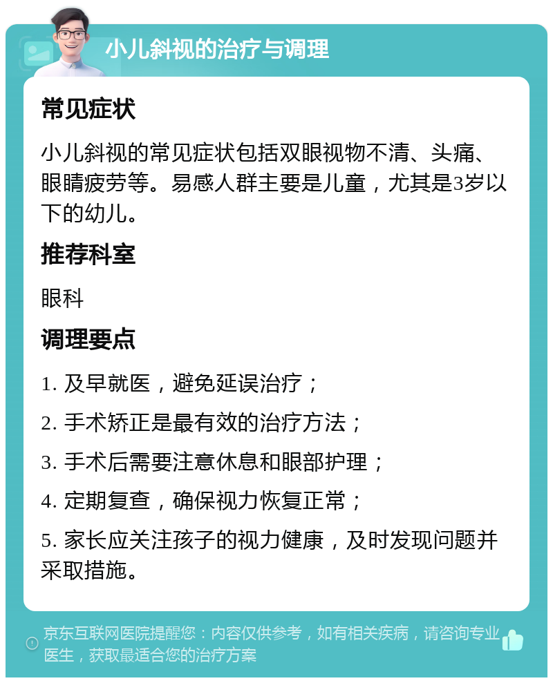 小儿斜视的治疗与调理 常见症状 小儿斜视的常见症状包括双眼视物不清、头痛、眼睛疲劳等。易感人群主要是儿童，尤其是3岁以下的幼儿。 推荐科室 眼科 调理要点 1. 及早就医，避免延误治疗； 2. 手术矫正是最有效的治疗方法； 3. 手术后需要注意休息和眼部护理； 4. 定期复查，确保视力恢复正常； 5. 家长应关注孩子的视力健康，及时发现问题并采取措施。