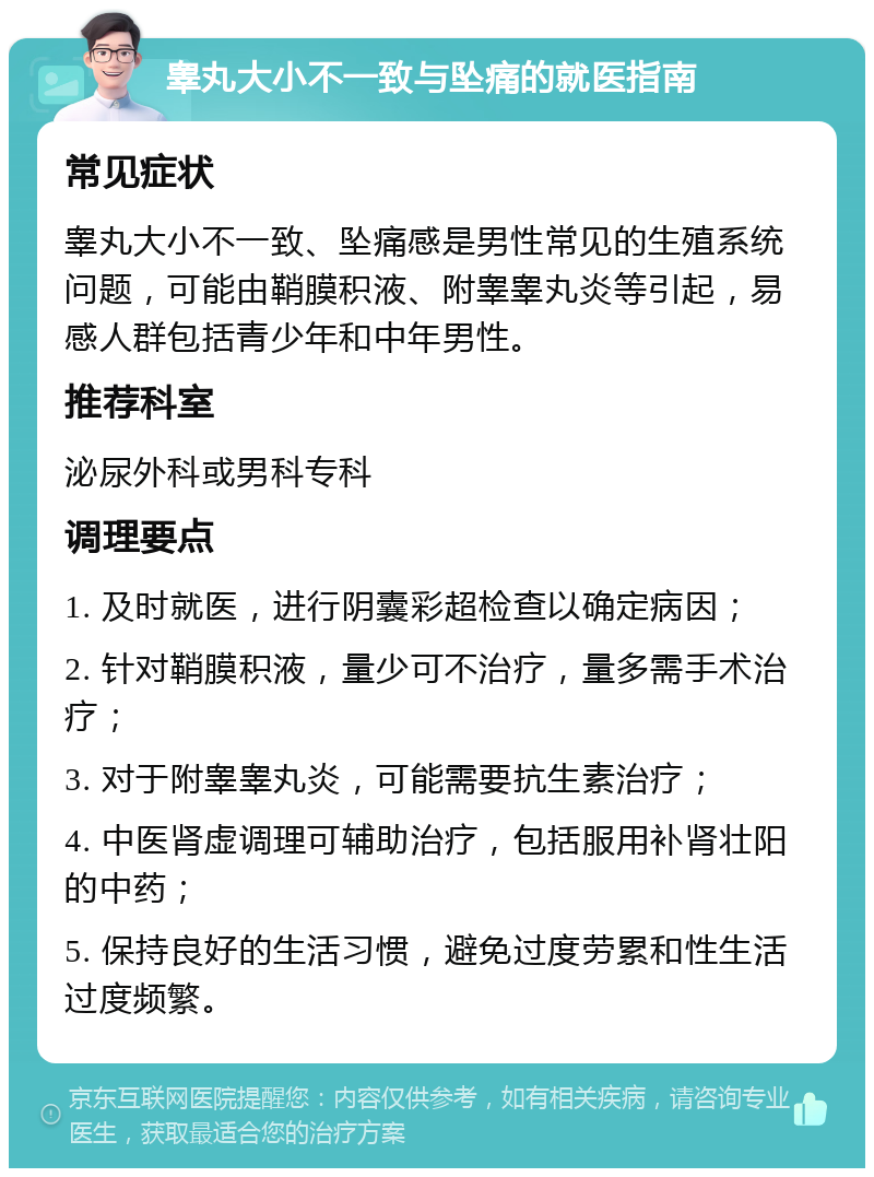 睾丸大小不一致与坠痛的就医指南 常见症状 睾丸大小不一致、坠痛感是男性常见的生殖系统问题，可能由鞘膜积液、附睾睾丸炎等引起，易感人群包括青少年和中年男性。 推荐科室 泌尿外科或男科专科 调理要点 1. 及时就医，进行阴囊彩超检查以确定病因； 2. 针对鞘膜积液，量少可不治疗，量多需手术治疗； 3. 对于附睾睾丸炎，可能需要抗生素治疗； 4. 中医肾虚调理可辅助治疗，包括服用补肾壮阳的中药； 5. 保持良好的生活习惯，避免过度劳累和性生活过度频繁。